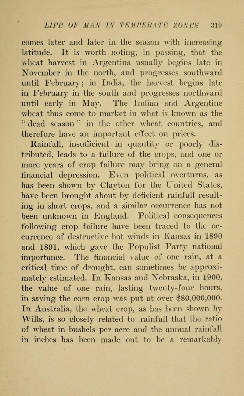 comes later and later in the season with increasing latitude. It is worth noting, in passing, that the wheat harvest in Argentina usually begins late in November in the north, and progresses southward until February; in India, the harvest begins late in February in the south and progresses northward until early in May. The Indian and Argentine wheat thus come to market in what is known as the dead season in the other wheat countries, and therefore have an important effect on prices. Rainfall, insufficient in quantity or poorly dis- tributed, leads to a failure of the crops, and one or more years of crop failure may bring on a general financial depression. Even political overturns, as has been shown by Clayton for the United States, have been brought about by deficient rainfall result- ing in short crops, and a similar occurrence has not been unknown in England. Political consequences following crop failure have been traced to the oc- currence of destructive hot winds in Kansas in 1890 and 1891, which gave the Populist Party national importance. The financial value of one rain, at a critical time of drought, can sometimes be approxi- mately estimated. In Kansas and Nebraska, in 1900, the value of one rain, lasting twenty-four hours, in saving the corn crop was put at over $80,000,000. In Australia, the wheat crop, as has been shown b}^ Wills, is so closely related to rainfall that the ratio of wheat in bushels per acre and the annual rainfall in inches has been made out to be a remarkably