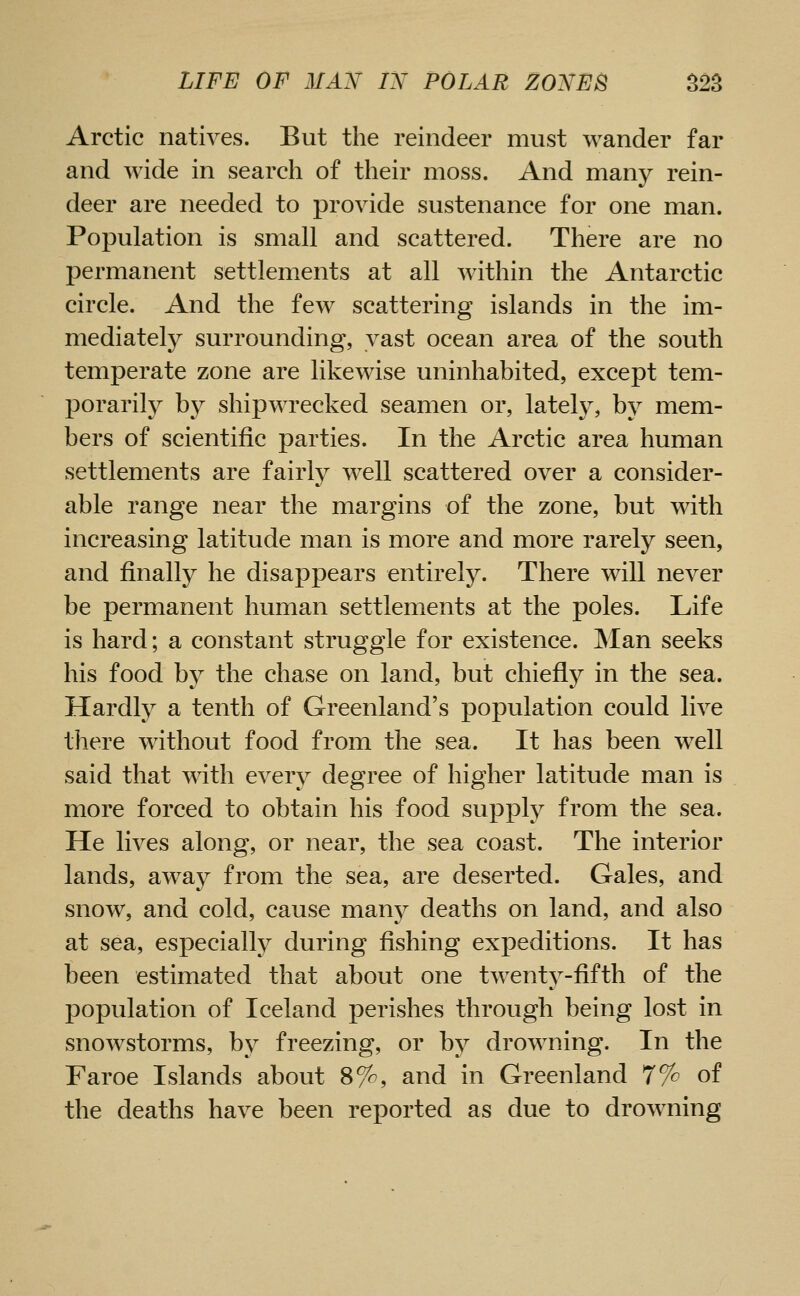 Arctic natives. But the reindeer must wander far and wide in search of their moss. And many rein- deer are needed to provide sustenance for one man. Population is small and scattered. There are no permanent settlements at all within the Antarctic circle. And the few scattering islands in the im- mediately surrounding, vast ocean area of the south temperate zone are likewise uninhabited, except tem- porarily by shipwrecked seamen or, lately, by mem- bers of scientific parties. In the Arctic area human settlements are fairly well scattered over a consider- able range near the margins of the zone, but with increasing latitude man is more and more rarely seen, and finally he disappears entirely. There will never be permanent human settlements at the poles. Life is hard; a constant struggle for existence. INIan seeks his food by the chase on land, but chiefly in the sea. Hardly a tenth of Greenland's population could live there without food from the sea. It has been w^ell said that with every degree of higher latitude man is more forced to obtain his food supply from the sea. He lives along, or near, the sea coast. The interior lands, away from the sea, are deserted. Gales, and snow, and cold, cause many deaths on land, and also at sea, especially during fishing expeditions. It has been estimated that about one twent^^-fifth of the ]3opulation of Iceland perishes through being lost in snowstorms, by freezing, or by drowning. In the Faroe Islands about 8%, and in Greenland 77^ of the deaths have been reported as due to drowning
