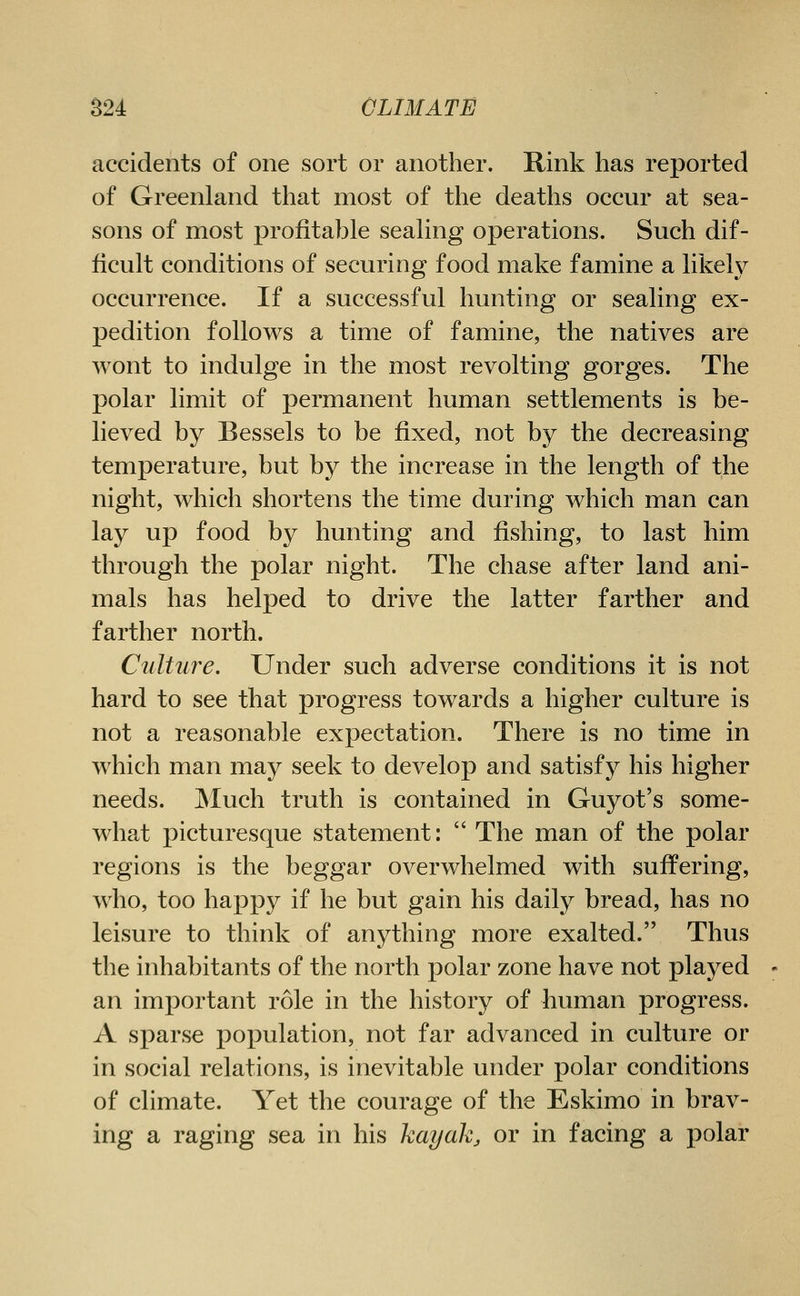 accidents of one sort or another. Rink has reported of Greenland that most of the deaths occur at sea- sons of most profitable sealing operations. Such dif- ficult conditions of securing food make famine a likely occurrence. If a successful hunting or sealing ex- pedition follows a time of famine, the natives are wont to indulge in the most revolting gorges. The polar limit of permanent human settlements is be- lieved by Bessels to be fixed, not by the decreasing temperature, but by the increase in the length of the night, which shortens the time during which man can lay up food by hunting and fishing, to last him through the polar night. The chase after land ani- mals has helped to drive the latter farther and farther north. Culture. Under such adverse conditions it is not hard to see that progress towards a higher culture is not a reasonable expectation. There is no time in which man may seek to develop and satisfy his higher needs. Much truth is contained in Guyot's some- what picturesque statement:  The man of the polar regions is the beggar overwhelmed with suffering, who, too happy if he but gain his daily bread, has no leisure to think of anything more exalted. Thus the inhabitants of the north polar zone have not played an important role in the history of human progress. A sparse population, not far advanced in culture or in social relations, is inevitable under polar conditions of climate. Yet the courage of the Eskimo in brav- ing a raging sea in his kayakj, or in facing a polar
