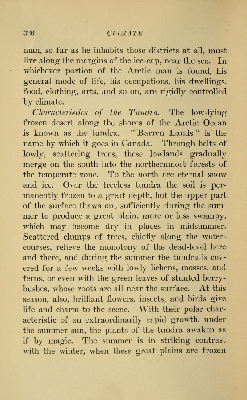man, so far as he inhabits those districts at all, must live along the margins of the ice-cap, near the sea. In whichever portion of tlie Arctic man is found, his general mode of life, his occupations, his dwellings, food, clothing, arts, and so on, are rigidly controlled b}^ climate. Characteristics of the Tundra, The low-lying frozen desert along the shores of the Arctic Ocean is known as the tundra.  Barren Lands  is the name by which it goes in Canada. Through belts of lowly, scattering trees, these lowlands gradually merge on the south into the northernmost forests of the temperate zone. To the north are eternal snow and ice. Over the treeless tundra the soil is per- manently frozen to a great depth, but the upper part of the surface thaws out sufficiently during the sum- mer to produce a great plain, more or less swampy, which may become dry in places in midsummer. Scattered clumps of trees, chiefly along the water- courses, relieve the monotony of the dead-level here and there, and during the summer the tundra is cov- ered for a few weeks with loAvly lichens, mosses, and ferns, or even with the green leaves of stunted berry- bushes, whose roots are all near the surface. At this season, also, brilliant flowers, insects, and birds give life and charm to the scene. With their polar char- acteristic of an extraordinarily rapid growth, under the summer sun, the plants of the tundra awaken as if by magic. The summer is in striking contrast with the winter, when these great plains are frozen