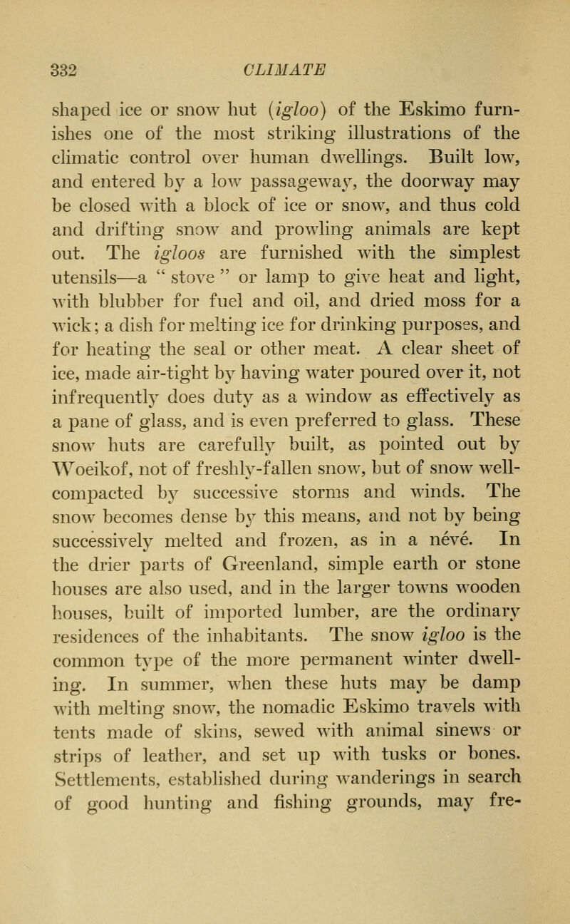 shaped ice or snow hut (igloo) of the Eskimo furn- ishes one of the most striking illustrations of the climatic control over human dwellings. Built low, and entered by a low passagewa^^ the doorway may be closed with a block of ice or snow, and thus cold and drifting snow and prowling animals are kept out. The igloos are furnished with the simplest utensils—a stove or lamp to give heat and light, with blubber for fuel and oil, and dried moss for a wick; a dish for melting ice for drinking purposes, and for heating the seal or other meat. A clear sheet of ice, made air-tight by having water poured over it, not infrequently does duty as a window as effectively as a pane of glass, and is even preferred to glass. These snow huts are carefullj^ built, as pointed out by Woeikof, not of freshly-fallen snow, but of snow well- comj)acted by successive storms and winds. The snow becomes dense b37' this means, and not by being successively melted and frozen, as in a neve. In the drier parts of Greenland, simple earth or stone houses are also used, and in the larger towns wooden houses, built of imported lumber, are the ordinary residences of the inhabitants. The snow igloo is the common type of the more permanent winter dwell- ing. In summer, when these huts may be damp with melting snow, the nomadic Eskimo travels with tents made of skins, sewed with animal sinews or strips of leather, and set up with tusks or bones. Settlements, established during wanderings in search of good hunting and fishing grounds, may fre-