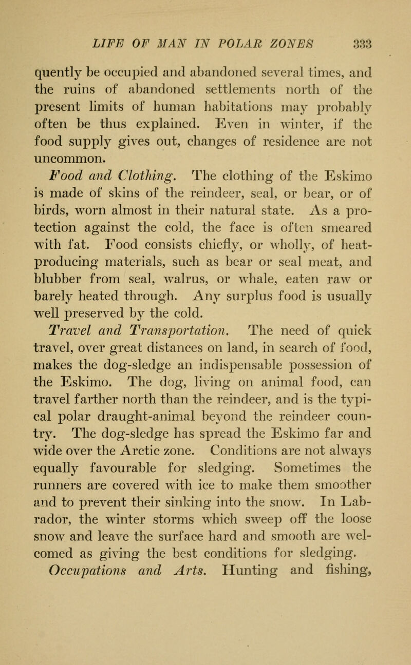 quently be occupied and abandoned several times, and the ruins of abandoned settlements north of the present limits of human habitations may probabh^ often be thus explained. Even in winter, if the food supply gives out, changes of residence are not uncommon. Food and Clothing, The clothing of the Eskimo is made of skins of the reindeer, seal, or bear, or of birds, worn almost in their natural state. As a pro- tection against the cold, the face is often smeared with fat. Food consists chiefly, or wholly, of heat- producing materials, such as bear or seal meat, and blubber from seal, walrus, or whale, eaten raw or barely heated through. Any surplus food is usually well preserved by the cold. Travel and Transportation, The need of quick travel, over great distances on land, in search of food, makes the dog-sledge an indispensable possession of the Eskimo. The dog, living on animal food, can travel farther north than the reindeer, and is the typi- cal polar draught-animal beyond the reindeer coun- try. The dog-sledge has spread the Eskimo far and wide over the Arctic zone. Conditions are not alwaj^s equally favourable for sledging. Sometimes the runners are covered with ice to make them smoother and to prevent their sinking into the snow. In Lab- rador, the winter storms which sweep off the loose snow and leave the surface hard and smooth are wel- comed as giving the best conditions for sledging. Occupations and Arts, Hunting and fishing,