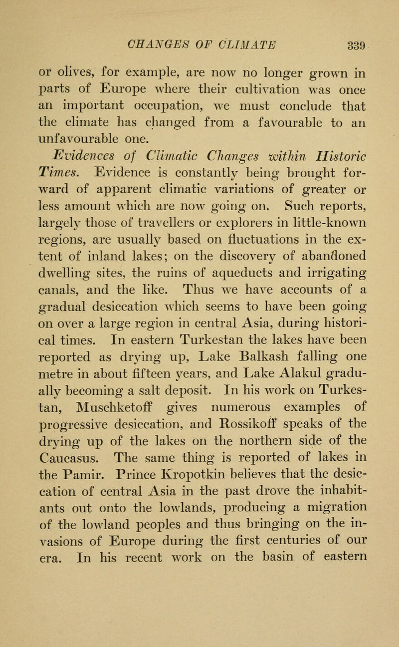 or olives, for example, are now no longer grown in l^arts of Europe where their cultivation was once an important occupation, we must conclude that the climate has changed from a favourable to an unfavourable one. Evidences of Climatic Changes within Historic Times. Evidence is constantly being brought for- ward of apparent climatic variations of greater or less amount which are now^ going on. Such reports, largely those of travellers or explorers in little-known regions, are usually based on fluctuations in the ex- tent of inland lakes; on the discovery of abandoned dwelling sites, the ruins of aqueducts and irrigating canals, and the like. Thus we have accounts of a gradual desiccation which seems to have been going on over a large region in central Asia, during histori- cal times. In eastern Turkestan the lakes have been reported as drying up. Lake Balkash falling one metre in about fifteen years, and Lake Alakul gradu- ally becoming a salt deposit. In his work on Turkes- tan, JNIuschketoff gives numerous examples of progressive desiccation, and Rossikoff speaks of the drying up of the lakes on the northern side of the Caucasus. The same thing is reported of lakes in the Pamir. Prince Kropotkin believes that the desic- cation of central Asia in the past drove the inhabit- ants out onto the lowlands, producing a migration of the lowland peoples and thus bringing on the in- vasions of Europe during the first centuries of our era. In his recent work on the basin of eastern