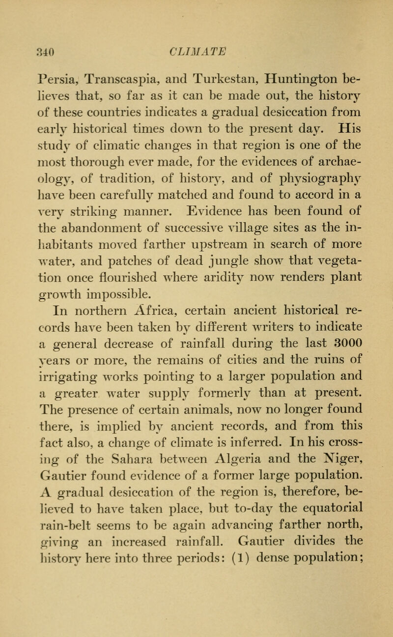 Persia, Transcaspia, and Turkestan, Huntington be- lieves that, so far as it can be made out, the history of these countries indicates a gradual desiccation from early historical times down to the present day. His study of climatic changes in that region is one of the most thorough ever made, for the evidences of archae- ology, of tradition, of history, and of physiograpl\y have been carefully matched and found to accord in a very striking manner. Evidence has been found of the abandonment of successive village sites as the in- habitants moved farther upstream in search of more water, and patches of dead jungle show that vegeta- tion once flourished where aridity now renders plant gro\^i:h impossible. In northern Africa, certain ancient historical re- cords have been taken by different writers to indicate a general decrease of rainfall during the last 3000 years or more, the remains of cities and the ruins of irrigating works pointing to a larger population and a greater water supply formerly than at present. The presence of certain animals, now no longer found there, is imi)lied by ancient records, and from this fact also, a change of climate is inferred. In his cross- ing of the Sahara between Algeria and the Niger, Gautier found evidence of a former large population. A gradual desiccation of the region is, therefore, be- lieved to have taken place, but to-day the equatorial rain-belt seems to be again advancing farther north, giving an increased rainfall. Gautier divides the history here into three periods: (1) dense population;