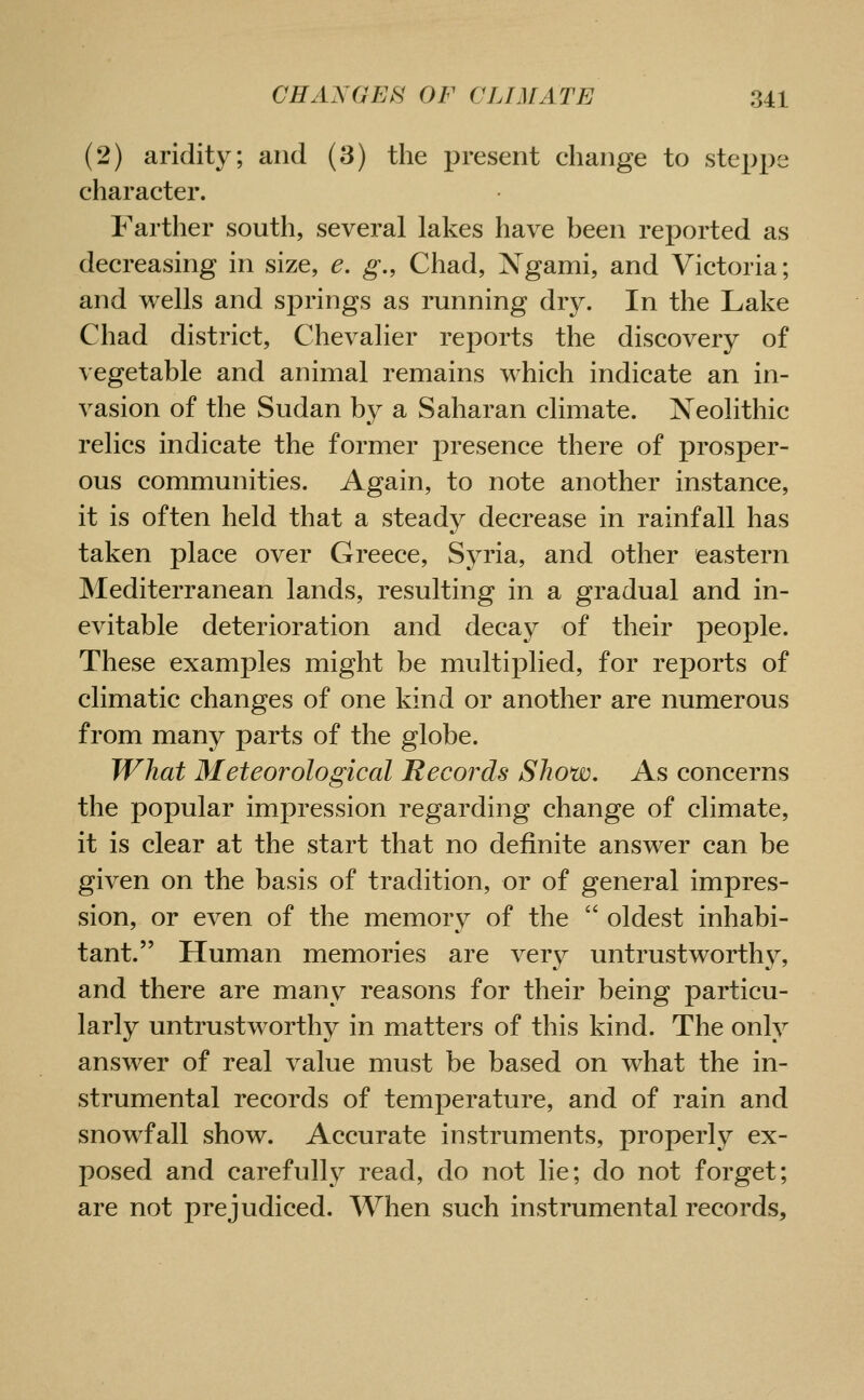 (2) aridity; and (3) the present change to stex>i)e character. Farther south, several lakes have been reported as decreasing in size, e. g., Chad, Xgami, and Victoria; and wells and sj)rings as running dry. In the Lake Chad district. Chevalier reports the discovery of vegetable and animal remains which indicate an in- vasion of the Sudan by a Saharan climate. Neolithic relics indicate the former presence there of prosper- ous communities. Again, to note another instance, it is often held that a steady decrease in rainfall has taken place over Greece, Syria, and other eastern Mediterranean lands, resulting in a gradual and in- evitable deterioration and decay of their people. These examples might be multiplied, for reports of climatic changes of one kind or another are numerous from many parts of the globe. What Meteorological Records Show. As concerns the popular impression regarding change of climate, it is clear at the start that no definite answer can be given on the basis of tradition, or of general impres- sion, or even of the memory of the  oldest inhabi- tant. Human memories are very untrustworthy, and there are many reasons for their being particu- larly untrustw^orthy in matters of this kind. The only answer of real value must be based on what the in- strumental records of temperature, and of rain and snowfall show. Accurate instruments, properly ex- posed and carefully read, do not lie; do not forget; are not prejudiced. When such instrumental records.