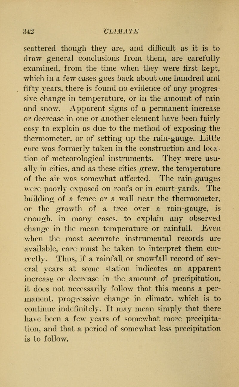 scattered though they are, and difficult as it is to draw general conclusions from them, are carefully examined, from the time when they were first kept, which in a few cases goes back about one hundred and fift}^ years, there is found no evidence of any progres- sive change in temperature, or in the amount of rain and snow. Apparent signs of a permanent increase or decrease in one or another element have been fairly easy to explain as due to the method of exposing the thermometer, or of setting up the rain-gauge. Little care was former^ taken in the construction and loca - tion of meteorological instruments. They were usu- ally in cities, and as these cities grew, the temperature of the air was somewhat affected. The rain-gauges were poorly exposed on roofs or in court-yards. The building of a fence or a wall near the thermometer, or the growth of a tree over a rain-gauge, is enough, in many cases, to explain any observed change in the mean temperature or rainfall. Even when the most accurate instrumental records are available, care must be taken to interpret them cor- rectly. Thus, if a rainfall or snowfall record of sev- eral years at some station indicates an apparent increase or decrease in the amount of precipitation, it does not necessarily follow that this means a per- manent, progressive change in climate, which is to continue indefinitely. It may mean simply that there have been a few years of somewhat more precipita- tion, and that a period of somewhat less precipitation is to follow.