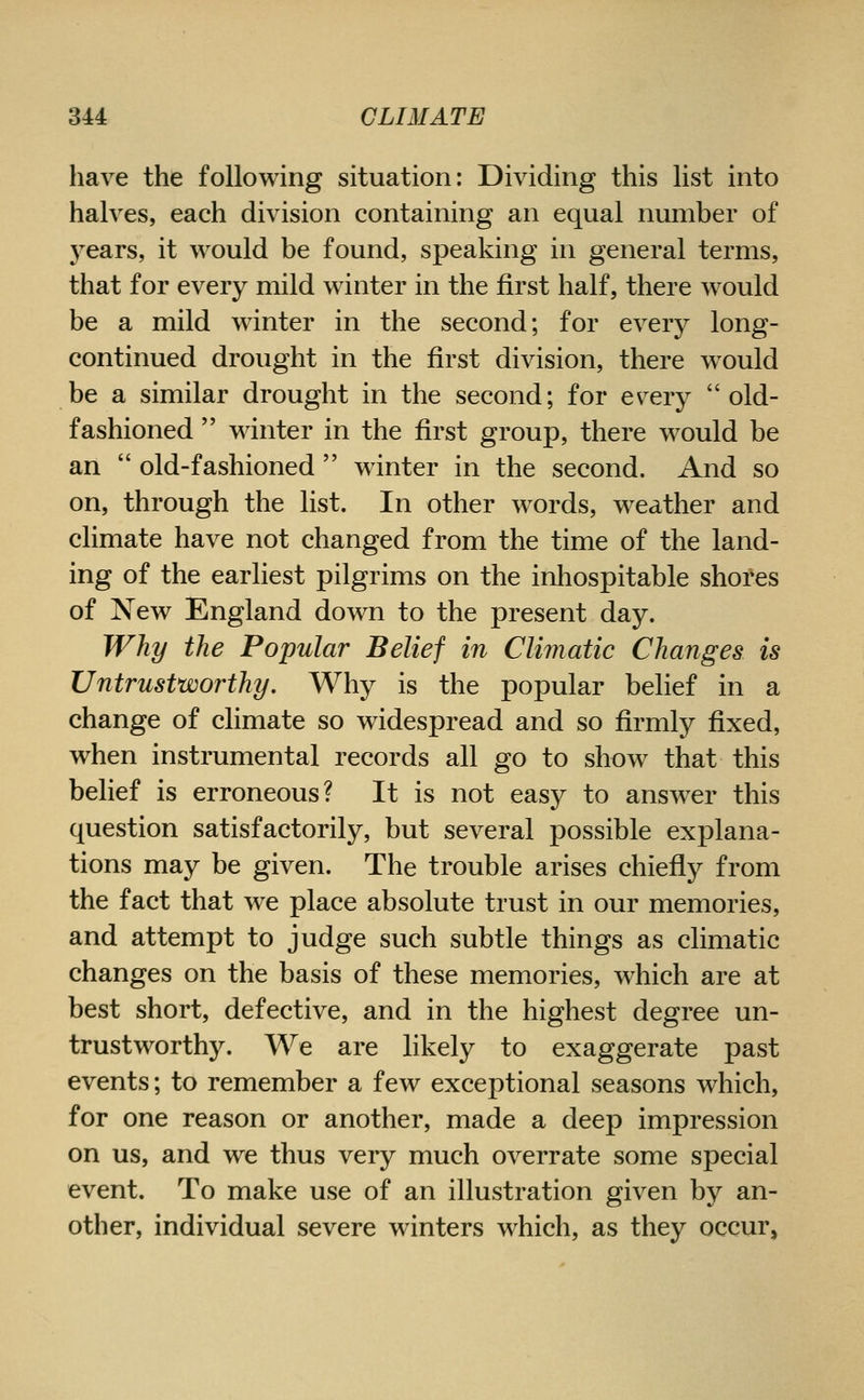 have the following situation: Dividing this list into halves, each division containing an equal number of years, it would be found, speaking in general terms, that for every mild winter in the first half, there would be a mild winter in the second; for every long- continued drought in the first division, there would be a similar drought in the second; for ev^ery old- fashioned winter in the first group, there would be an old-fashioned winter in the second. And so on, through the list. In other w^ords, weather and climate have not changed from the time of the land- ing of the earliest pilgrims on the inhospitable shores of New England down to the present day. Why the Popular Belief in Climatic Changes is Untrustworthy. Why is the popular belief in a change of climate so widespread and so firmly fixed, when instrumental records all go to show that this belief is erroneous? It is not easy to answ^er this question satisfactorily, but several possible explana- tions may be given. The trouble arises chiefly from the fact that we place absolute trust in our memories, and attempt to judge such subtle things as climatic changes on the basis of these memories, which are at best short, defective, and in the highest degree un- trustworthy. We are likely to exaggerate past events; to remember a few exceptional seasons which, for one reason or another, made a deep impression on us, and we thus very much overrate some special event. To make use of an illustration given by an- other, individual severe winters which, as they occur,