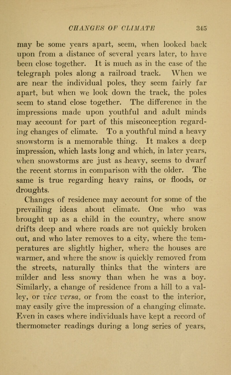 may be some years apart, seem, when looked back upon from a distance of several years later, to have been close together. It is much as in the case of the telegraph poles along a railroad track. When we are near the individual poles, they seem fairly far apart, but when we look down the track, the poles seem to stand close together. The difference in the im^^ressions made upon youthful and adult minds may account for part of this misconception regard- ing changes of climate. To a youthful mind a heavy snowstorm is a memorable thing. It makes a deep impression, which lasts long and which, in later years, when snowstorms are just as -heavy, seems to dwarf the recent storms in comparison with the older. The same is true regarding heavy rains, or floods, or droughts c Changes of residence may account for some of the prevailing ideas about climate. One who was brought up as a child in the country, where snow drifts deep and where roads are not quickly broken out, and who later removes to a city, where the tem- peratures are slightly higher, where the houses are w^armer, and where the snow is quickly removed from the streets, naturally thinks that the winters are milder and less snowy than when he was a boy. Similarly, a change of residence from a hill to a val- ley, or vice versa, or from the coast to the interior, may easily give the impression of a changing climate. Even in cases where individuals have kept a record of thermometer readings during a long series of years.
