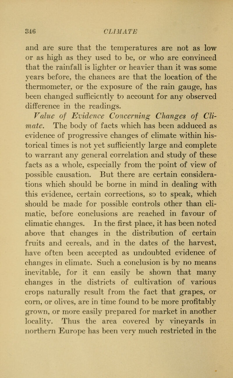 and are sure that the temperatures are not as low or as high as they used to be, or who are convinced that the rainfall is lighter or heavier than it was some vears before, the chances are that the location of the thermometer, or the exposure of the rain gauge, has been changed sufficiently to account for any observed difference in the readings. Value of Evidence Concerning Changes of Cli- mate. The body of facts which has been adduced as evidence of progressive changes of climate within his- torical times is not yet sufficiently^ large and complete to warrant any general correlation and study of these facts as a whole, especially from the point of view of possible causation. But there are certain considera- tions which should be borne in mind in dealing with this evidence, certain corrections, so to speak, which should be made for possible controls other than cli- matic, before conclusions are reached in favour of climatic changes. In the first place, it has been noted above that changes in the distribution of certain fruits and cereals, and in the dates of the harvest, have often been accepted as undoubted evidence of changes in climate. Such a conclusion is by no means inevitable, for it can easilj^ be shown that many changes in the districts of cultivation of various crops naturally result from the fact that grapes, or corn, or olives, are in time found to be more profitably grown, or more easily prepared for market in another locality. Thus the area covered by vineyards in northern Europe has been very much restricted in the