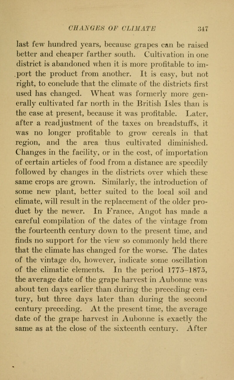 last few hundred years, because grapes can be raised better and cheaper farther south. Cultivation in one district is abandoned when it is more profitable to im- .port the product from another. It is easy, but not right, to conclude that the climate of the districts first used has changed. Wheat was formerly more gen- erally cultivated far north in the British Isles than is the case at present, because it was profitable. Later, after a readjustment of the taxes on breadstuffs, it was no longer profitable to grow cereals in that region, and the area thus cultivated diminished. Changes in the facility, or in the cost, of importation of certain articles of food from a distance are speedily followed by changes in the districts over which these same crops are grown. Similarly, the introduction of some new plant, better suited to the local soil and climate, will result in the replacement of the older pro- duct by the newer. In France, Angot has made a careful compilation of the dates of the vintage from the fourteenth century down to the present time, and finds no support for the view so commonly held there that the climate has changed for the worse. The dates of the vintage do, however, indicate some oscillation of the climatic elements. In the period 1775-1875, the average date of the grape harvest in Aubonne was about ten days earlier than during the preceding cen- tury, but three days later than during the second century preceding. At the present time, the average date of the grape harvest in Aubonne is exactly the same as at the close of the sixteenth century. After