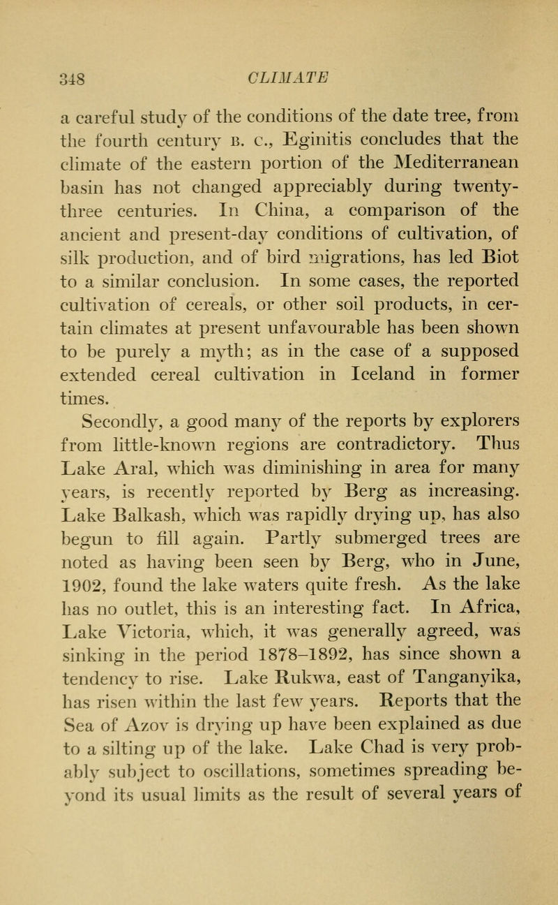 a careful study of the conditions of the date tree, from the fourth century b. c, Eginitis concludes that the climate of the eastern portion of the Mediterranean basin has not changed aj)j)reciably during twenty- three centuries. In China, a comparison of the ancient and present-da}^ conditions of cultivation, of silk production, and of bird migrations, has led Biot to a similar conclusion. In some cases, the reported cultivation of cereals, or other soil products, in cer- tain climates at present unfavourable has been shown to be purely a myth; as in the case of a supposed extended cereal cultivation in Iceland in former times. Secondl}^ a good many of the reports by explorers from little-known regions are contradictory. Thus Lake Aral, which w^as diminishing in area for many years, is recently reported by Berg as increasing. Lake Balkash, which was rapidly drying up, has also begun to fill again. Partly submerged trees are noted as having been seen by Berg, who in June, 1902, found the lake waters quite fresh. As the lake has no outlet, this is an interesting fact. In Africa, Lake Victoria, which, it was generally agreed, was sinking in the period 1878-1892, has since shown a tendency to rise. Lake Bukwa, east of Tanganyika, has risen within the last few years. Reports that the Sea of Azov is drying up have been explained as due to a silting up of the lake. Lake Chad is very prob- ably subject to oscillations, sometimes spreading be- yond its usual limits as the result of several years of