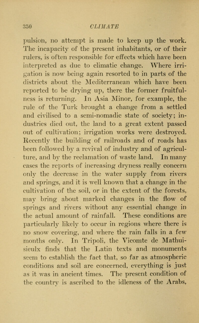 pulsion, no attempt is made to keep up the work. The incapacity of the present inhabitants, or of their rulers, is often responsible for effects which have been interpreted as due to climatic change. Where irri- gation is now being again resorted to in parts of the districts about the jSlediterranean which have been reported to be drying up, there the former fruitful- ness is returning. In Asia Minor, for example, the rule of the Turk brought a change from a settled and civilised to a semi-nomadic state of society; in- dustries died out, the land to a great extent passed out of cultivation; irrigation works were destroyed, liecentlv the building of railroads and of roads has been followed by a revival of industry and of agricul- ture, and by the reclamation of waste land. In many cases the reports of increasing drjmess really concern only the decrease in the water supply from rivers and springs, and it is well knoAvn that a change in the cultivation of the soil, or in the extent of the forests, may bring about marked changes in the flow of springs and rivers without any essential change in the actual amount of rainfall. These conditions are particularly likely to occur in regions where there is no snow covering, and where the rain falls in a few months only. In Tripoli, the Vicomte de Mathui- sieulx finds that the Latin texts and monuments seem to establish the fact that, so far as atmospheric conditions and soil are concerned, everything is just as it was in ancient times. The present condition of the countn^ is ascribed to the idleness of the Arabs,