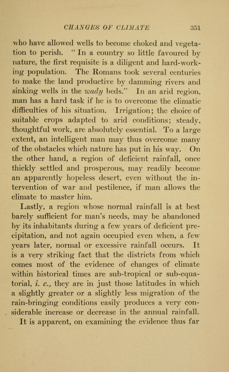 who have allowed wells to become choked and vegeta- tion to perish. In a country so little favoured by nature, the first requisite is a diligent and hard-work- ing population. The Romans took several centuries to make the land productive by damming rivers and sinking wells in the wachj beds. In an arid region, man has a hard task if he is to overcome the climatic difficulties of his situation. Irrigation; the choice of suitable crops adapted to arid conditions; steady, thoughtful work, are absolutely essential. To a large extent, an intelligent man may thus overcome many of the obstacles which nature has put in his wa}^ On the other hand, a region of deficient rainfall, once thickly settled and prosperous, may readily become an apparently hopeless desert, even without the in- tervention of war and pestilence, if man allows the climate to master him. Lastly, a region whose normal rainfall is at best barely sufficient for man's needs, may be abandoned by its inhabitants during a few years of deficient pre- cipitation, and not again occupied even when, a few 3''ears later, normal or excessive rainfall occurs. It is a very striking fact that the districts from which comes most of the evidence of changes of climate within historical times are sub-tropical or sub-equa- torial, i. e., they are in just those latitudes in which a slightly greater or a slightly less migration of the rain-bringing conditions easily produces a very con- siderable increase or decrease in the annual rainfall. It is apparent, on examining the evidence thus far