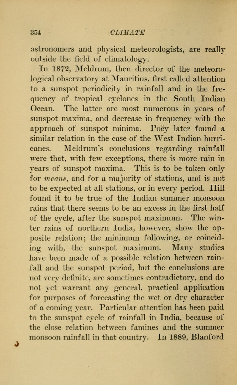 astronomers and physical meteorologists, are really outside the field of climatology. In 1872, ]Meldrmn, then director of the meteoro- logical observatory at ]Mauritius, first called attention to a sunspot periodicity in rainfall and in the fre- quency of tropical cyclones in the South Indian Ocean. The latter are most numerous in years of sunspot maxima, and decrease in frequency with the approach of sunspot minima. Poey later found a similar relation in the case of the West Indian hurri- canes. ]Meldrum's conclusions regarding rainfall T^ere that, with few exceptions, there is more rain in years of sunspot maxima. This is to be taken only for means, and for a majority of stations, and is not to be expected at all stations, or in every period. Hill found it to be true of the Indian summer monsoon rains that there seems to be an excess in the first half of the cycle, after the sunspot maximum. The win- ter rains of northern India, however, show the op- posite relation; the minimum following, or coincid- ing with, the sunspot maximum. JNIany studies have been made of a possible relation between rain- fall and the sunspot period, but the conclusions are not very definite, are sometimes contradictory, and do not yet warrant any general, practical application for purposes of forecasting the wet or dry character of a coming year. Particular attention has been paid to the sunspot cycle of rainfall in India, because of the close relation between famines and the summer monsoon rainfall in that country. In 1889, Blanford