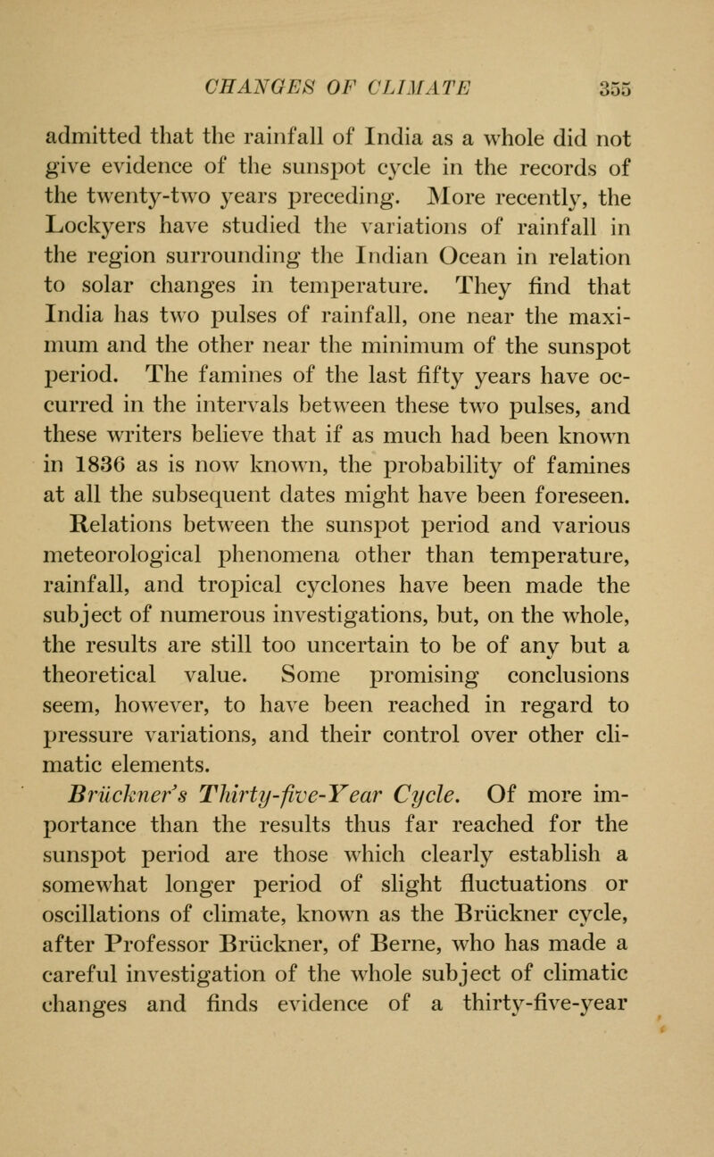 admitted that the rainfall of India as a whole did not give evidence of the sunspot cycle in the records of the twenty-two years preceding. More recently, the Lockyers have studied the variations of rainfall in the region surrounding the Indian Ocean in relation to solar changes in temperature. They find that India has two pulses of rainfall, one near the maxi- mum and the other near the minimum of the sunspot period. The famines of the last fifty years have oc- curred in the intervals between these two pulses, and these writers believe that if as much had been known in 1836 as is now known, the probability of famines at all the subsequent dates might have been foreseen. Relations between the sunspot period and various meteorological phenomena other than temperature, rainfall, and tropical cyclones have been made the subject of numerous investigations, but, on the whole, the results are still too uncertain to be of any but a theoretical value. Some promising conclusions seem, however, to have been reached in regard to pressure variations, and their control over other cli- matic elements. Bruckner's Thirty-five-Year Cycle. Of more im- portance than the results thus far reached for the sunspot period are those which clearly establish a somewhat longer period of slight fluctuations or oscillations of climate, known as the Briickner cycle, after Professor Briickner, of Berne, who has made a careful investigation of the whole subject of climatic changes and finds evidence of a thirty-five-year