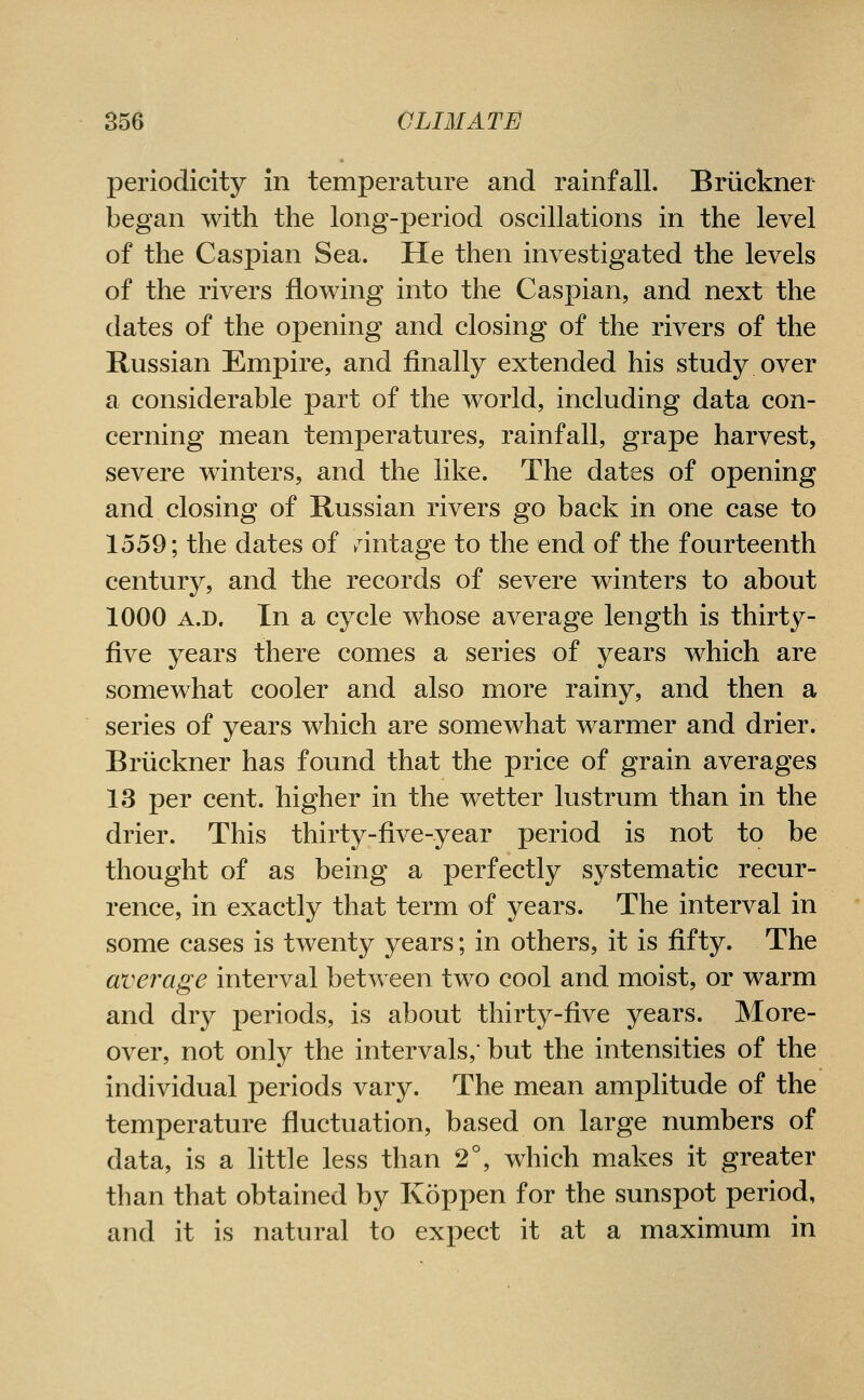 periodicity in temperature and rainfall. Briiekner began with the long-period oscillations in the level of the Caspian Sea. He then investigated the levels of the rivers flowing into the Caspian, and next the dates of the opening and closing of the rivers of the Russian Empire, and finally extended his study over a considerable part of the world, including data con- cerning mean temperatures, rainfall, grape harvest, severe winters, and the like. The dates of opening and closing of Russian rivers go back in one case to 1559; the dates of ^^intage to the end of the fourteenth century, and the records of severe winters to about 1000 A.D. In a cycle whose average length is thirty- five years there comes a series of years which are somewhat cooler and also more rainy, and then a series of years which are somewhat warmer and drier. Briiekner has found that the price of grain averages 13 per cent, higher in the wetter lustrum than in the drier. This thirty-five-year period is not to be thought of as being a perfectly systematic recur- rence, in exactly that term of years. The interval in some cases is twenty years; in others, it is fifty. The average interval between two cool and moist, or warm and dry periods, is about thirty-five years. More- over, not only the intervals, but the intensities of the individual periods vary. The mean amplitude of the temperature fluctuation, based on large numbers of data, is a little less than 2°, which makes it greater than that obtained by Koppen for the sunspot period, and it is natural to expect it at a maximum in