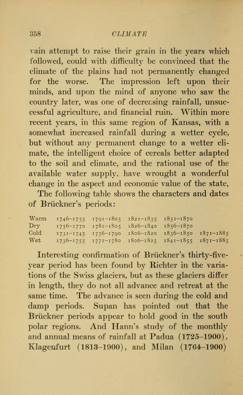 vain attempt to raise their grain in the years which followed, could with difficult}^ be convinced that the climate of the plains had not ^permanently changed for the worse. The impression left upon their minds, and upon the mind of anyone who saw the country later, was one of decrecsing rainfall, unsuc- cessful agriculture, and financial ruin. Within more recent years, in this same region of Kansas, with a somewhat increased rainfall during a wetter cycle, but without an}^ permanent change to a wetter cli- mate, the intelligent choice of cereals better adapted to the soil and climate, and the rational use of the available water supply, have wrought a wonderful change in the aspect and economic value of the state, The following table shows the characters and dates of Briickner's periods: Warm 1746-1755 1791-1805 1821-1835 1851-1870 Dry 1756-1770 1781-1805 1826-1840 1856-1870 Cold 1731-1745 1756-1790 1806-1820 1836-1850 1871-1885 Wet 1736-1755 1771-1780 1806-1825 1841-1855 1871-1885 Interesting confirmation of Bruckner's thirty-five- year period has been found by Bichter in the varia- tions of the Swiss glaciers, but as these glaciers differ in length, they do not all advance and retreat at the same time. The advance is seen during the cold and damp periods. Supan has pointed out that the Bruckner periods appear to hold good in the south polar regions. And Hann's study of the monthly and annual means of rainfall at Padua (1725-1900), Klagenfurt (1813-1900), and Milan (1764-1900)