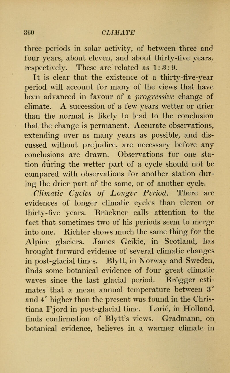 three periods in solar activity, of between three and four years, about eleven, and about thirty-five yearsj respectively. These are related as 1:3:9. It is clear that the existence of a thirty-five-year period will account for many of the views that have been advanced in favour of a progressive change of climate. A succession of a few years wetter or drier than the normal is likely to lead to the conclusion that the change is permanent. Accurate observations, extending over as many years as possible, and dis- cussed without prejudice, are necessary before any conclusions are drawn. Observations for one sta- tion during the wetter part of a cycle should not be compared with observations for another station dur- ing the drier part of the same, or of another cycle. Climatic Cycles of Longer Period. There are evidences of longer climatic cycles than eleven or thirty-five years. Briickner calls attention to the fact that sometimes two of his periods seem to merge into one. Richter shows much the same thing for the Alpine glaciers. James Geikie, in Scotland, has brought forward evidence of several climatic changes in post-glacial times. Blytt, in Norway and Sweden, finds some botanical evidence of four great climatic waves since the last glacial period, Brogger esti- mates that a mean annual temperature between 3° and 4° higher than the present was found in the Chris- tiana Fjord in post-glacial time. Lorie, in Holland, finds confirmation of Blj'-tt's views. Gradmann, on botanical evidence, believes in a warmer climate in