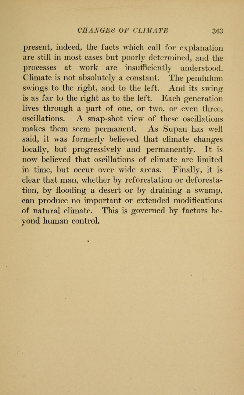 present, indeed, the facts which call for explanation are still in most cases but poorly determined, and the processes at work are insufficiently understood. Climate is not absolutely a constant. The pendulum swings to the right, and to the left. And its swing is as far to the right as to the left. Each generation lives through a part of one, or two, or even three, oscillations. A snap-shot view of these oscillations makes them seem permanent. As Supan has well said, it was formerly believed that climate changes locally, but progressively and permanently. It is now believed that oscillations of climate are limited in time, but occur over wide areas. Finally, it is clear that man, whether by reforestation or deforesta- tion, by flooding a desert or by draining a swamp, can produce no important or extended modifications of natural climate. This is governed by factors be- yond human control.