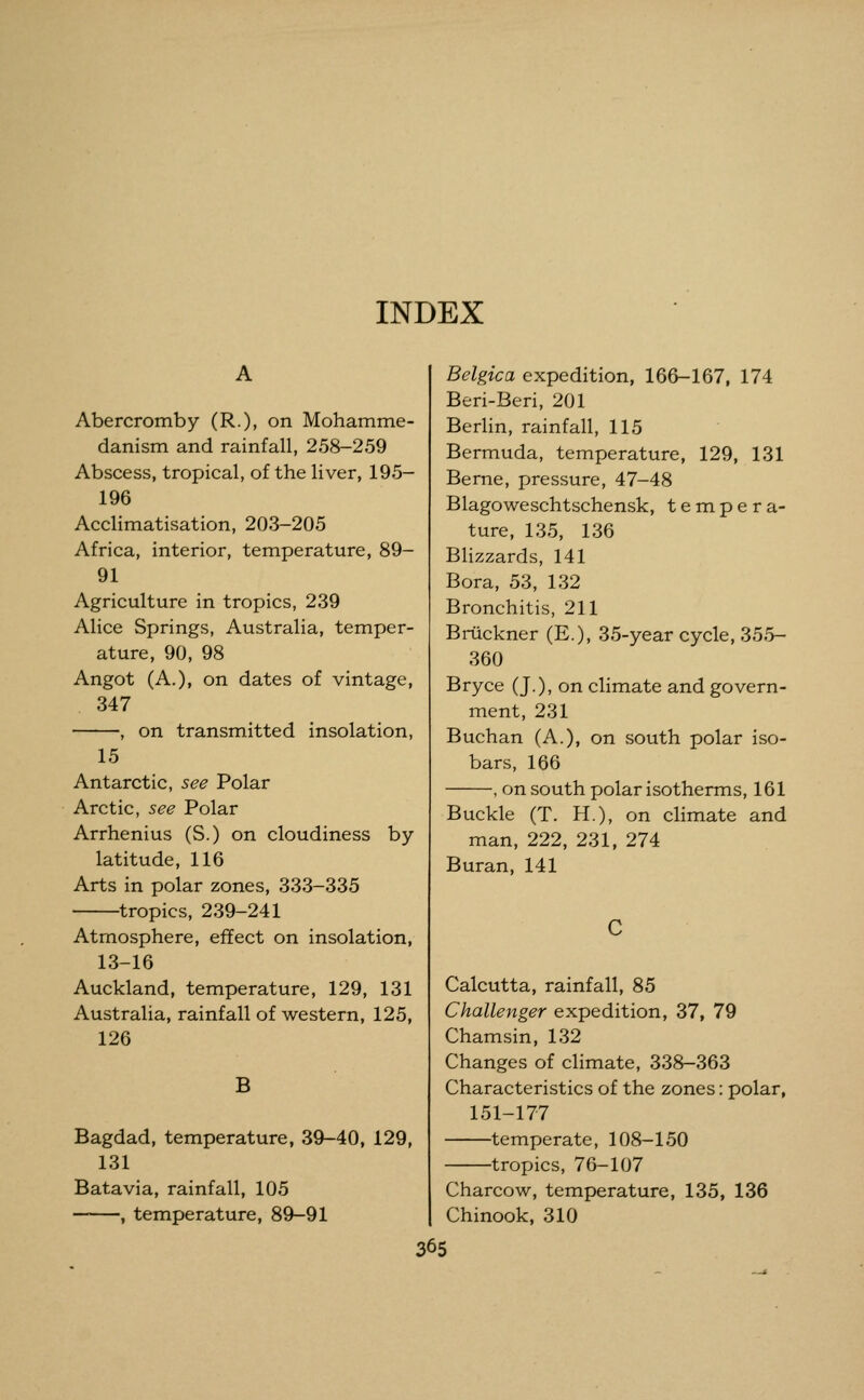 INDEX Abercromby (R.), on Mohamme- danism and rainfall, 258-259 Abscess, tropical, of the liver, 195- 196 Acclimatisation, 203-205 Africa, interior, temperature, 89- 91 Agriculture in tropics, 239 Alice Springs, Australia, temper- ature, 90, 98 Angot (A.), on dates of vintage, 347 , on transmitted insolation, 15 Antarctic, see Polar Arctic, see Polar Arrhenius (S.) on cloudiness by latitude, 116 Arts in polar zones, 333-335 tropics, 239-241 Atmosphere, effect on insolation, 13-16 Auckland, temperature, 129, 131 Australia, rainfall of western, 125, 126 B Bagdad, temperature, 39-40, 129, 131 Batavia, rainfall, 105 , temperature, 89-91 Belgica expedition, 166-167, 174 Beri-Beri, 201 Berlin, rainfall, 115 Bermuda, temperature, 129, 131 Berne, pressure, 47-48 Blagoweschtschensk, tempera- ture, 135, 136 Blizzards, 141 Bora, 53, 132 Bronchitis, 211 Bruckner (E.), 35-year cycle, 355- 360 Bryce (J.), on climate and govern- ment, 231 Buchan (A.), on south polar iso- bars, 166 , on south polar isotherms, 161 Buckle (T. H.), on climate and man, 222, 231, 274 Buran, 141 Calcutta, rainfall, 85 Challenger expedition, 37, 79 Chamsin, 132 Changes of climate, 338-363 Characteristics of the zones: polar, 151-177 temperate, 108-150 tropics, 76-107 Charcow, temperature, 135, 136 Chinook, 310