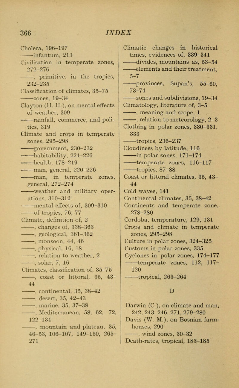 Cholera, 19&-197 infantum, 213 Civilisation in temperate zones, 272-276 , primitive, in the tropics, 232-235 Classification of climates, 35-75 zones, 19-34 Clayton (H. H.), on mental effects of weather, 309 rainfall, commerce, and poli- tics, 319 Climate and crops in temperate zones, 295-298 . government, 230-232 habitabihty, 224-226 health, 178-219 man, general, 220-226 man, in temperate zones, general, 272-274 weather and military oper- ations, 310-312 —mental effects of, 309-310 —of tropics, 76, 77 Climate, definition of, 2 , changes of, 338-363 , geological, 361-362 , monsoon, 44, 46 , physical, 16, 18 , relation to weather, 2 , solar, 7, 16 Climates, classification of, 35-75 , coast or littoral, 35, 43- 44 -, continental, 35, 38-42 -, desert, 35, 42-43 -, marine, 35. 37-38 -, Mediterranean, 58, 62, 72, 122-134 —, mountain and plateau, 35, 46-53, 106-107, 149-150, 265- 271 Climatic changes in historical times, evidences of, 339-341 divides, mountains as, 53-54 elements and their treatment, 5-7 —provinces, Supan's, 55-60, 73-74 —zones and subdivisions, 19-34 Climatology, literature of, 3-5 , meaning and scope, 1 , relation to meteorology, 2-3 Clothing in polar zones, 330-331, 333 tropics, 236-237 Cloudiness by latitude, 116 in polar zones, 171-174 temperate zones, 116-117 tropics, 87-88 Coast or littoral climates, 35, 43- 44 Cold waves, 141 Continental climates, 35, 38-42 Continents and temperate zone, 278-280 Cordoba, temperature, 129, 131 Crops and climate in temperate zones, 295-298 Culture in polar zones, 324-325 Customs in polar zones, 335 Cyclones in polar zones, 174-177 temperate zones, 112, 117- 120 tropical, 263-264 D Darwin (C), on climate and man, 242, 243, 246, 271, 279-280 Davis (W. M.), on Bosnian farm- houses, 290 , wind zones, 30-32 Death-rates, tropical, 183-185
