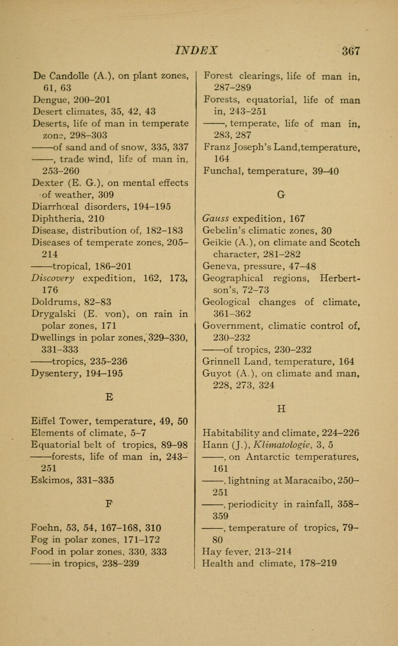 De Candolle (A.), on plant zones, 61, 63 Dengue, 200-201 Desert climates, 35, 42, 43 Deserts, life of man in temperate zone, 298-303 of sand and of snow, 335, 337 , trade wind, life of man in, 253-260 Dexter (E. G.), on mental effects ■of weather, 309 Diarrhoeal disorders, 194-195 Diphtheria, 210 Disease, distribution of, 182-183 Diseases of temperate zones, 205- 214 tropical, 186-201 Discovery expedition, 162, 173, 176 Doldrums, 82-83 Drygalski (E. von), on rain in polar zones, 171 Dwellings in polar zones, 329-330, 331-333 tropics, 235-236 Dysentery, 194-195 E Eiffel Tower, temperature, 49, 50 Elements of climate, 5-7 Equatorial belt of tropics, 89-98 forests, life of man in, 243- 251 Eskimos, 331-335 F Foehn, 53, 54, 167-168, 310 Fog in polar zones, 171-172 Food in polar zones, 330, 333 in tropics, 238-239 Forest clearings, life of man in, 287-289 Forests, equatorial, life of man in, 243-251 , temperate, life of man in, 283, 287 Franz Joseph's Land,temperature, 164 Funchal, temperature, 39-40 Gauss expedition, 167 Gebelin's climatic zones, 30 Geikie (A.), on climate and Scotch character, 281-282 Geneva, pressure, 47-48 Geographical regions, Herbert- son's, 72-73 Geological changes of climate, 361-362 Government, climatic control of, 230-232 of tropics, 230-232 Grinnell Land, temperature, 164 Guyot (A.), on climate and man, 228, 273, 324 H Habitability and climate, 224-226 Hann (J.), Klimatologie, 3, 5 , on Antarctic temperatures. 161 -, lightning at Maracaibo, 250- 251 -, periodicity in rainfall, 358- 359 -, temperature of tropics, 79- 80 Hay fever, 213-214 Health and climate, 178-219