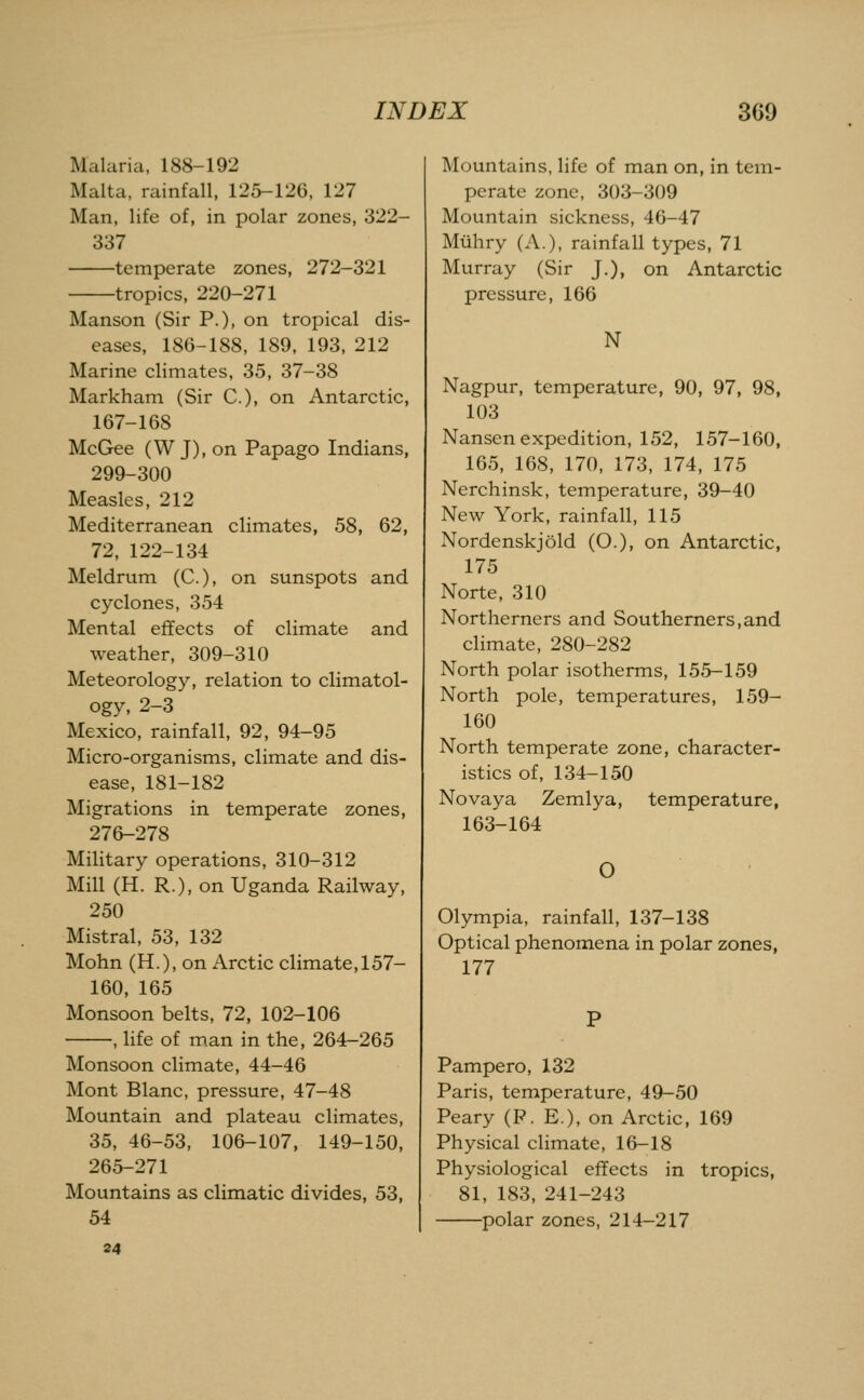 Malaria, 188-192 Malta, rainfall, 125-126, 127 Man, life of, in polar zones, 322- 337 temperate zones, 272-321 tropics, 220-271 Manson (Sir P.), on tropical dis- eases, 180-188, 189, 193, 212 Marine climates, 35, 37-38 Markham (Sir C), on Antarctic, 167-168 McGee (W J), on Papago Indians, 299-300 Measles, 212 Mediterranean climates, 58, 62, 72, 122-134 Meldrum (C), on sunspots and cyclones, 354 Mental effects of climate and weather, 309-310 Meteorology, relation to climatol- ogy, 2-3 Mexico, rainfall, 92, 94-95 Micro-organisms, climate and dis- ease, 181-182 Migrations in temperate zones, 276-278 Military operations, 310-312 Mill (H. R.), on Uganda Railway, 250 Mistral, 53, 132 Mohn (H.), on Arctic climate, 157- 160, 165 Monsoon belts, 72, 102-106 , life of man in the, 264-265 Monsoon climate, 44-46 Mont Blanc, pressure, 47-48 Mountain and plateau climates, 35, 46-53, 106-107, 149-150, 265-271 Mountains as climatic divides, 53, 54 34 Mountains, life of man on, in tem- perate zone, 303-309 Mountain sickness, 46-47 Miihry (A.), rainfall types, 71 Murray (Sir J.), on Antarctic pressure, 166 N Nagpur, temperature, 90, 97, 98, 103 Nansen expedition, 152, 157-160, 165, 168, 170, 173, 174, 175 Nerchinsk, temperature, 39-40 New York, rainfall, 115 Nordenskjold (O.), on Antarctic, 175 Norte, 310 Northerners and Southerners,and climate, 280-282 North polar isotherms, 155-159 North pole, temperatures, 159- 160 North temperate zone, character- istics of, 134-150 Novaya Zemlya, temperature, 163-164 O Olympia, rainfall, 137-138 Optical phenomena in polar zones, 177 Pampero, 132 Paris, temperature, 49-50 Peary (P. E.), on Arctic, 169 Physical climate, 16-18 Physiological effects in tropics, 81, 183, 241-243 polar zones, 214-217