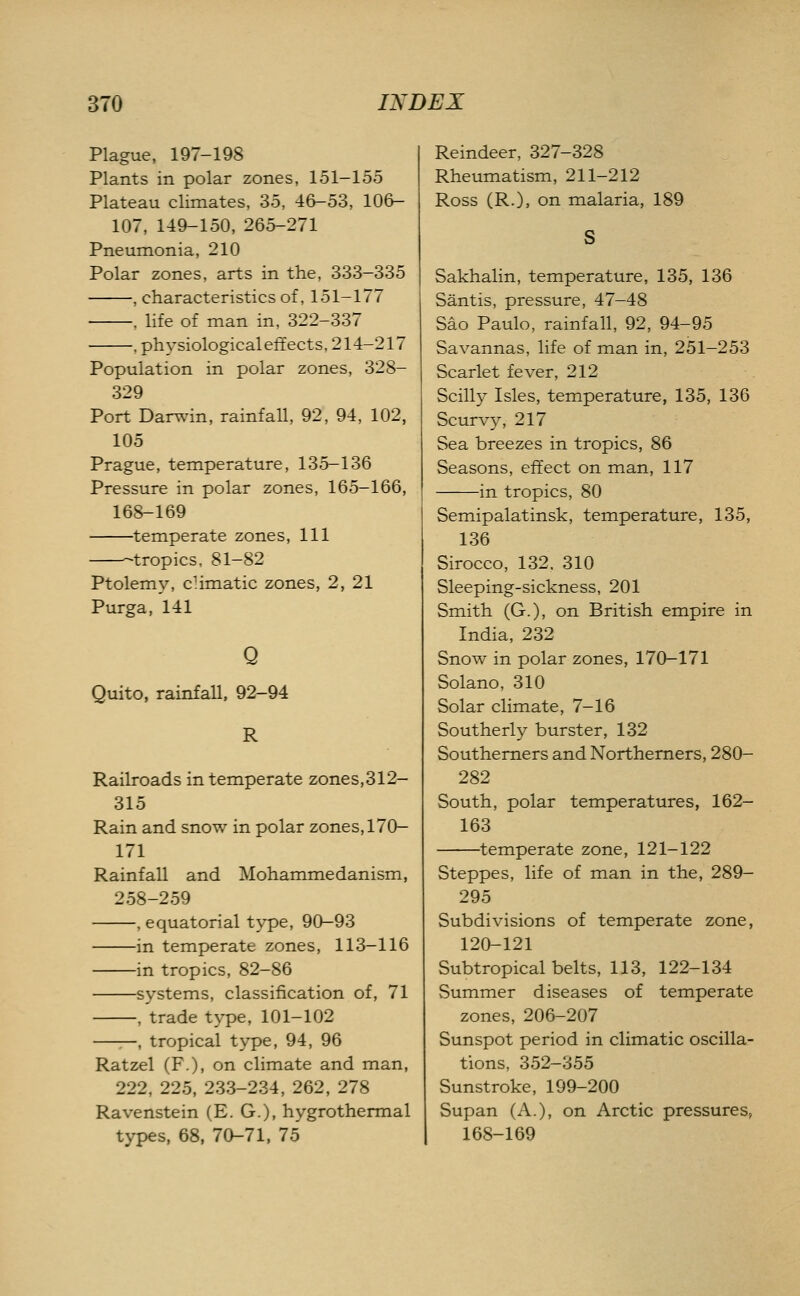 Plague, 197-198 Plants in polar zones, 151-155 Plateau climates, 35, 46-53, 106- 107, 149-150, 265-271 Pneumonia, 210 Polar zones, arts in the, 333-335 , characteristics of, 151-177 . life of man in, 322-337 . ph3'siological effects, 214-217 Population in polar zones, 328- 329 Port Dar\\'in, rainfall, 92, 94, 102, 105 Prague, temperature, 135-136 Pressure in polar zones, 165-166, 168-169 temperate zones. 111 -tropics, 81-82 Ptolemy, cHmatic zones, 2, 21 Purga, 141 Q Quito, rainfall. 92-94 R Railroads in temperate zones,312- 315 Rain and snow in polar zones, 170- 171 Rainfall and Mohammedanism, 258-259 , equatorial type, 90-93 in temperate zones, 113-116 in tropics, 82-86 systems, classification of, 71 , trade type, 101-102 ——, tropical type, 94, 96 Ratzel (F.), on climate and man, 222, 225, 233-234, 262, 278 Ravenstein (E. G.), hygrothermal types, 68, 70-71, 75 Reindeer, 327-328 Rheumatism, 211-212 Ross (R.), on malaria, 189 Sakhalin, temperature, 135, 136 Santis, pressure, 47-48 Sao Paulo, rainfall, 92, 94-95 Savannas, life of man in, 251-253 Scarlet fever, 212 Scilly Isles, temperature, 135, 136 Scurvy, 217 Sea breezes in tropics, 86 Seasons, effect on man, 117 in tropics, 80 Semipalatinsk, temperature, 135, 136 Sirocco, 132. 310 Sleeping-sickness, 201 Smith (G.), on British empire in India, 232 Snow in polar zones, 170-171 Solano, 310 Solar climate, 7-16 Southerly burster, 132 Southerners and Northerners, 280- 282 South, polar temperatures, 162- 163 temperate zone, 121-122 Steppes, life of man in the, 289- 295 Subdivisions of temperate zone, 120-121 Subtropical belts, 113, 122-134 Summer diseases of temperate zones, 206-207 Sunspot period in climatic oscilla- tions, 352-355 Sunstroke, 199-200 Supan (A.), on Arctic pressures, 168-169