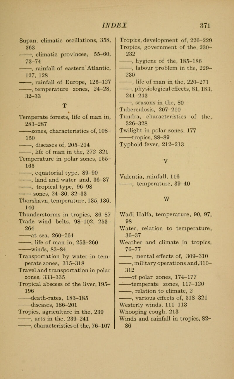 Supan, climatic oscillations, 358, 363 , climatic provinces, 55-60, 73-74 , rainfall of eastern Atlantic, 127, 128 —, rainfall of Europe, 126-127 —, temperature zones, 24-28, 32-33 Temperate forests, life of man in, 283-287 zones, characteristics of, 108- 150 , diseases of, 205-214 , life of man in the, 272-321 Temperature in polar zones, 155- 165 , equatorial type, 89-90 , land and water and, 36-37 , tropical type, 96-98 zones, 24-30, 32-33 Thorshavn, temperature, 135, 136, 140 Thunderstorms in tropics, 86-87 Trade wind belts, 98-102, 253- 264 at sea, 260-264 , life of man in, 253-260 winds, 83-84 Transportation by water in tem- perate zones, 315-318 Travel and transportation in polar zones, 333-335 Tropical abscess of the liver, 195- 196 death-rates, 183-185 diseases, 186-201 Tropics, agriculture in the, 239 , arts in the, 239-241 , characteristics of the, 76-107 Tropics, development of, 226-229 Tropics, government of the, 230- 232 , hygiene of the, 185-186 , labour problem in the, 229- 230 , life of man in the, 220-271 .physiologicaleffects, 81, 183, 241-243 , seasons in the, 80 Tuberculosis, 207-210 Tundra, characteristics of the, 326-328 Twilight in polar zones, 177 tropics, 88-89 Typhoid fever, 212-213 Valentia, rainfall, 116 , temperature, 39-40 W Wadi Haifa, temperature, 90, 97, 98 Water, relation to temperature, 36-37 Weather and climate in tropics, 76-77 , mental effects of, 309-310 , military operations and,310- 312 of polar zones, 174-177 — temperate zones, 117-120 , relation to climate, 2 , various effects of, 318-321 Westerly winds, 111-113 Whooping cough, 213 Winds and rainfall in tropics, 82- 86