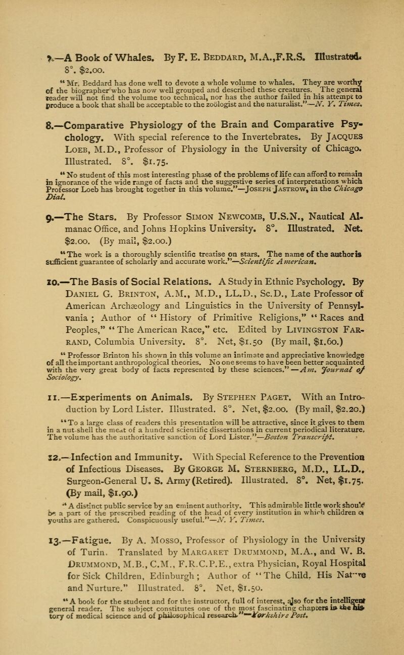 r.—A Book of Whales. By F. E. Beddard, M.A.,F.R.S. Illustrated. 8°. $2.00. *• Mr= Beddard has done well to devote a whole volume to whales. They are worthy of the biographer who has now well grouped and described these creatures. The gener^ TCader will not find the volume too technical, nor has the author failed in his attempt to produce a book that shall be acceptable to the zoologist and the naturalist»~iV. V. Times, 8.—Comparative Physiology of the Brain and Comparative Psy- chology. With special reference to the Invertebrates. By Jacques LoEB, M.D., Professor of Physiology in the University of Chicago. Illustrated. 8°. $1.75. •' No student of this most interesting phase of the problems of life can afford to remain in ignorance of the wide range of facts and the suggestive series of interpretations which Professor Loeb has brought together in this volume.—^Joseph Jastrow, in the Chicago Dial. 9.—The stars. By Professor Simon Newcomb, U.S.N., Nautical Al- manac Office, and Johns Hopkins University. 8°. Illustrated. Net. $2.00. (By mail, $2.00,) *'The work is a thoroughly scientific treatise on stars. The name of the authoris sufficient guarantee of scholariy and accurate work.—Scientific American, 20.—The Basis of Social Relations. A Study in Ethnic Psychology. By Daniel G. Brinton, A.M., M.D., LL.D., Sc.D., Late Professor of American Archaeology and Linguistics in the University of Pennsyl- vania ; Author of History of Primitive Religions, Races and Peoples, The American Race, etc. Edited by Livingston Far- rand, Columbia University. 8°. Net, $1.50 (By mail, $1.60.) Professor Brinton his shown in this volume an intimate and appreciative knowledge of all the important anthropological theories. No one seems to have been better acquainted with the very great body of facts represented by these sciences.—Am. journal 0/ Sociology. II.—Experiments on Animals. By Stephen Paget. With an IntrO duction by Lord Lister. Illustrated. 8°. Net, $2.00. (By mail, $2.20.) To a large class of readers this presentation will be attractive, since it gives to them in a nut-shell the meat of a hundred scientific dissertations in current periodical literature. The volume has the authoritative sanction of Lord Lister.—Boston Tratiscript. 12,—Infection and Immunity. With Special Reference to the Prevention of Infectious Diseases. By George M. Sternberg, M.D., LL.D., Surgeon-General U. S. Army (Retired). Illustrated. 8°. Net, $1.75. (By mail, $1.90.) *' A distinct public service by an eminent authority. This admirable little work shouV iy. a part of the prescribed reading of the head of every institution in which children c^ youths are gathered. Conspicuously useful.—N. V. Times. 13.—Fatigue. By A. Mosso, Professor of Physiology in the University of Turin. Translated by Margaret Drummond, M.A., and W. B. Drummond, M.B., CM., F.R.C.P.E., extra Physician, Royal Hospital for Sick Children, Edinburgh; Author of The Child. His Natre and Nurture. Illustrated. 8°. Net, $1.50. •'A book for the student and for the instructor, full of interest, qjso for the jntelligeot general reader. The subject constitutes one of trie most fascinating chapters i»kh«lliS» tory of medical science and of pluiosophicai research,*'—JrW'/^jAzV^ Post,