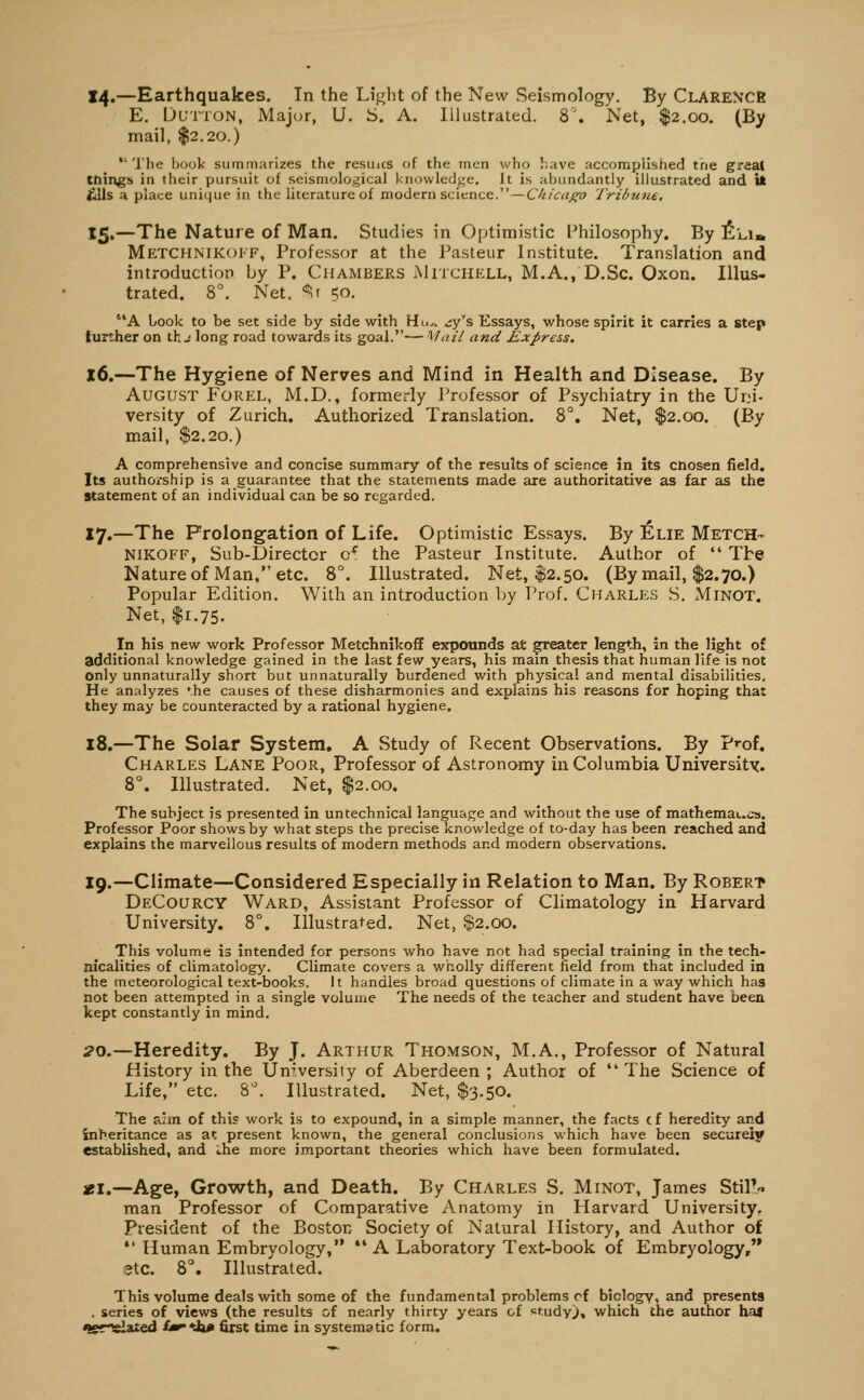 14.—Earthquakes. In the Light of the New Seismology. By Clarence E. IJUTTON, Major, U. S. A. Illustrated. 8\ Net, $2.00. (By mail, $2.20.) ' The book suinnriarizes the resuics of the men who have accomplished tne great tilings in their pursuit of seismological knowledge. It is abundantly illustrated and U £lls a place unique in the literature of modern science.—Chicaf^o Tribune, 15.—The Nature of Man. Studies in Optimistic l^hilosophy. By !£li» Metchnikoif, Professor at the Pasteur Institute. Translation and introduction by P. Chambers Mitchell, M.A., D.Sc. Oxon. Illus- trated. 8^ Net. ^r 50. 'A Look to be set side by side with Hu.. .;y's Essays, whose spirit it carries a step further on th j long road towards its goal.—Mail and Express. x6.—The Hygiene of Nerves and Mind in Health and Disease. By August Forel, M.D., formerly Professor of Psychiatry in the Urn- versity of Zurich. Authorized Translation. 8°. Net, $2.00. (By mail, $2.20.) A comprehensive and concise summary of the results of science in its cnosen field. Its authorship is a guarantee that the statements made are authoritative as far as the Statement of an individual can be so regarded, 17,—The Frolongation of Life. Optimistic Essays. By ]£lie Metch- NiKOFF, Sub-Director c^ the Pasteur Institute. Author of  The Nature of Man, etc. 8°. Illustrated. Net, $2.50. (By mail, $2.70.) Popular Edition. With an introduction by Prof. Charlesj S. Minot. Net, I1.75. In his new work Professor Metchnikoff expounds at ^oaXtx length, in the light of additional knowledge gained in the last few years, his main thesis that human life is not only unnaturally short but unnaturally burdened with physical and mental disabilities. He analyzes *he causes of these disharmonies and explains his reasons for hoping that they may be counteracted by a rational hygiene. 18.—The Solar System, A Study of Recent Observations. By pi-of. Charles Lane Poor, Professor of Astronomy in Columbia University. 8°. Illustrated. Net, $2.00. The subject is presented in untechnical language and without the use of mathemaucs. Professor Poor shows by what steps the precise knowledge of to-day has been reached and explains the marvellous results of modern methods and modern observations. 19.—Climate—Considered Especially in Relation to Man. By Robert DeCourcy Ward, Assistant Professor of Climatology in Harvard University. 8°. Illustrafed. Net, $2.00. This volume is intended for persons who have not had special training in the tech- nicalities of climatology. Climate covers a wholly different field from that included in the meteorological text-books. It handles broad questions of climate in a way which has not been attempted in a single volume The needs of the teacher and student have been kept constantly in mind. ;?o.—Heredity. By J. Arthur Thomson, M.A., Professor of Natural History in the University of Aberdeen ; Author of  The Science of Life, etc. 8^ Illustrated. Net, $3.50. The avm of this work is to expound. In a simple manner, the facts cf heredity and inheritance as at present known, the general conclusions which have been securely established, and ihe more important theories which have been formulated. ai.—Age, Growth, and Death. By Charles S. Minot, James StiP/. man Professor of Comparative Anatomy in Harvard University, President of the Boston Society of Natural History, and Author of  Human Embryology, *' A Laboratory Text-book of Embryology, 9tc. 8°. Illustrated. This volume deals with some of the fundamental problems cf biology, and presents . series of views (the results of nearly thirty years cf study), which the author ha* ^sr^aited fa^'da* first time in systematic form.