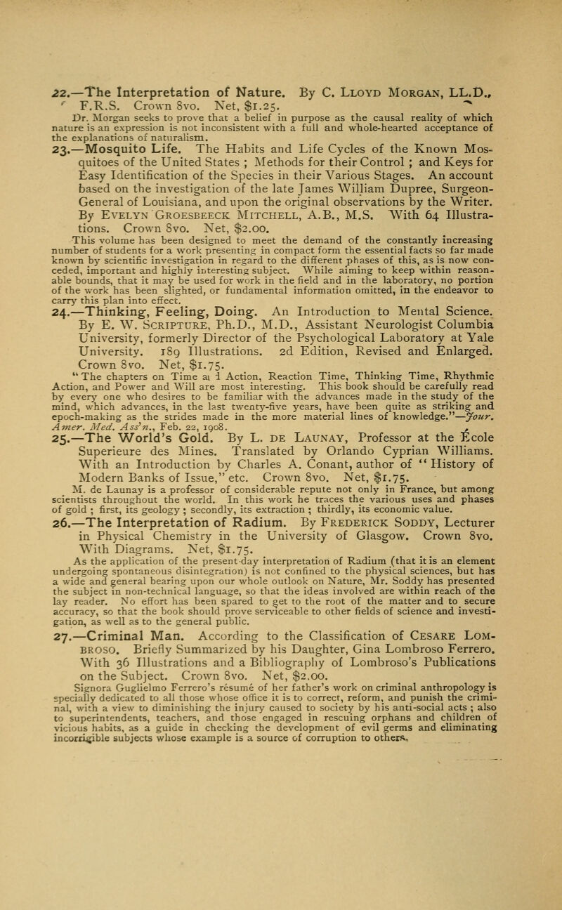 22.—The Interpretation of Nature. By C. Lloyd Morgan, LL.D., ^ F.R.S. Crown 8vo. Net, $1.25. ^ Dr. Morgan seeks to prove that a belief in purpose as the causal reality of which nature is an expression is not inconsistent with a full and wTiole-hearted acceptance of the explanations of naturalism. 23.—Mosquito Life. The Habits and Life Cycles of the Known Mos- quitoes of the United States ; Methods for their Control ; and Keys for Easy Identification of the Species in their Various Stages. An account based on the investigation of the late James William Dupree, Surgeon- General of Louisiana, and upon the original observations by the Writer. By Evelyn Groesbeeck Mitchell, A.B., M.S. AVith 64 Illustra- tions. Crown 8vo. Net, $2.00. This volume has been designed to meet the demand of the constantly increasing number of students for a work presenting in compact form the essential facts so far made known by scientific investigation in regard to the different phases of this, as is now con- ceded, important and highly interesting subject. While aiming to keep within reason- able bounds, that it may be used for work in the field and in the laboratory, no portion of the work has been slighted, or fundamental information omitted, in the endeavor to carr^' this plan into effect. 24.—Thinking', Feeling, Doing. An Introduction to Mental Science. By E. W. Scripture, Ph.D., M.D., Assistant Neurologist Columbia University, formerly Director of the Psychological Laboratory at Yale University. 189 Illustrations. 2d Edition, Revised and Enlarged. Crown 8vo. Net, $1.75. The chapters on Time ai i Action, Reaction Time, Thinking Time, Rhythmic Action, and Power and Will are most interesting. This book should be carefully read by everj'' one who desires to be familiar with the advances made in the study of the mind, which advances, in the last twentj'^-five years, have been quite as striking and epoch-making as the strides made in the more material lines of knowledge.—Jour. Amer. Med. Ass'n., Feb. 22, 1908. , 25.—The World's Gold. By L. de Launay, Professor at the Ecole Superieure des Mines. Translated by Orlando Cyprian Williams. With an Introduction by Charles A. Conant, author of History of Modern Banks of Issue, etc. Crown Svo. Net, $1.75. M. de Launay is a professor of considerable repute not only in France, but among scientists throughout the world. In this work he traces the various uses and phases of gold ; first, its geology ; secondly, its extraction ; thirdly, its economic value. 26.—The Interpretation of Radium. By Frederick Soddy, Lecturer in Physical Chemistry in the University of Glasgow. Crown Svo. With Diagrams. Net, $1.75. As the application of the present-day interpretation of Radium (that it is an element undergoing spontaneous disintegration) is not confined to the physical sciences, but has a wide and general bearing upon our whole outlook on Nature, Mr. Soddy has presented the subject in non-technical language, so that the ideas involved are within reach of the lay reader. No effort has been spared to get to the root of the matter and to secure accuracy, so that the book should prove serviceable to other fields of science and investi- gation, as well as to the general public. 27.—Criminal Man. According to the Classification of Cesare Lom- BROSO. Briefly Summarized by his Daughter, Gina Lombroso Ferrero. With 36 Illustrations and a Bibliography of Lombroso's Publications on the Subject. Crown Svo. Net, $2.00. Signora Guglielmo Ferrero's resume of her father's work on criminal anthropology is specially dedicated to all those whose office it is to correct, reform, and punish the crimi- nal, with a view to diminishing the injury caused to society by his anti-social acts ; also to superintendents, teachers, and those engaged in rescuing orphans and children of vicious habits, as a guide in checking the development of evil germs and eliminating incorri^ble subjects whose example is a source of corruption to others.