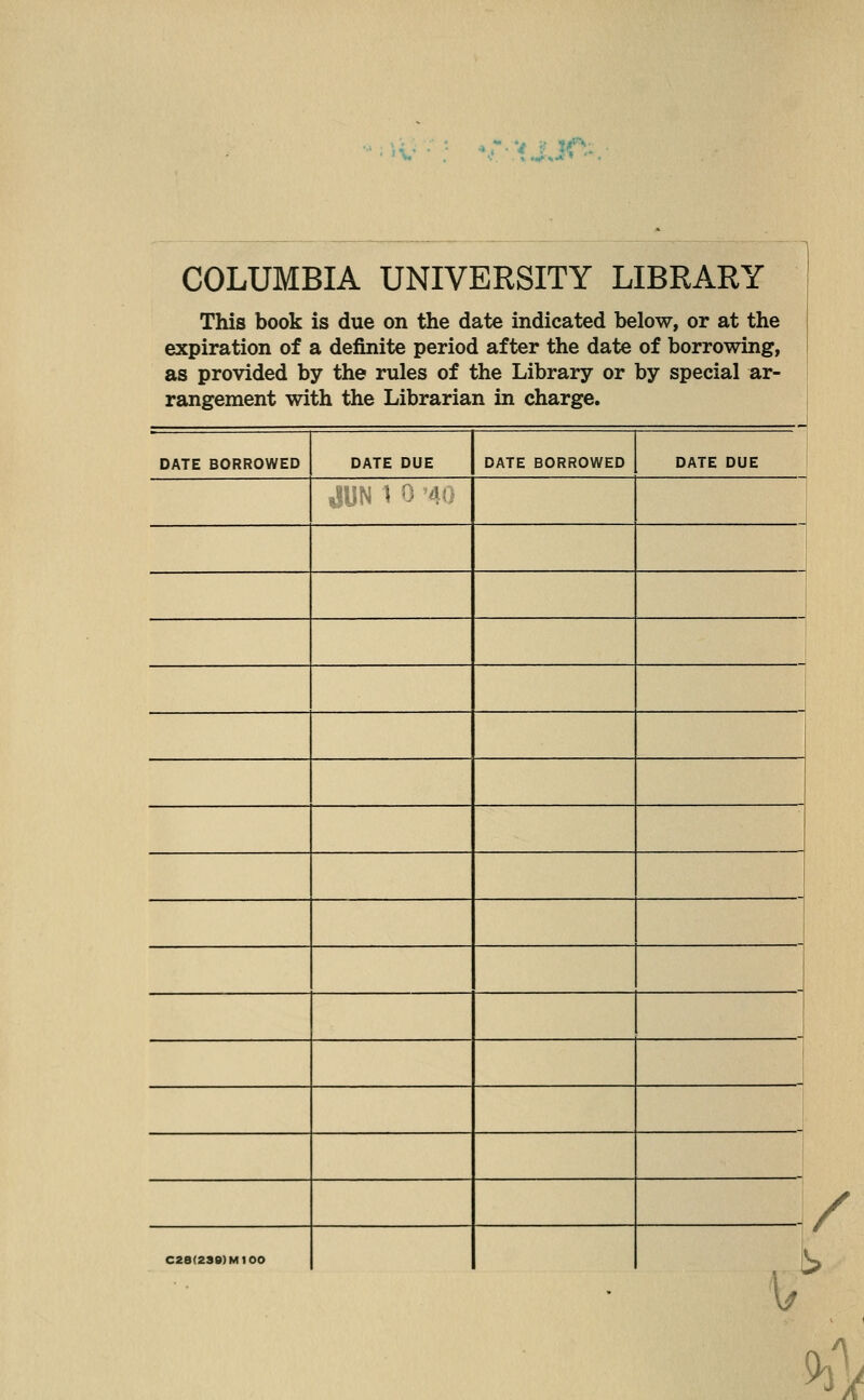 COLUMBIA UNIVERSITY LIBRARY This book is due on the date indicated below, or at the expiration of a definite period after the date of borrowing, as provided by the rules of the Library or by special ar- rangement with the Librarian in charge. DATE BORROWED DATE DUE DATE BORROWED DATE DUE ■'V;-^ J '■ '!■- / C28(2SS)M100 I - '' r / 1/ ^