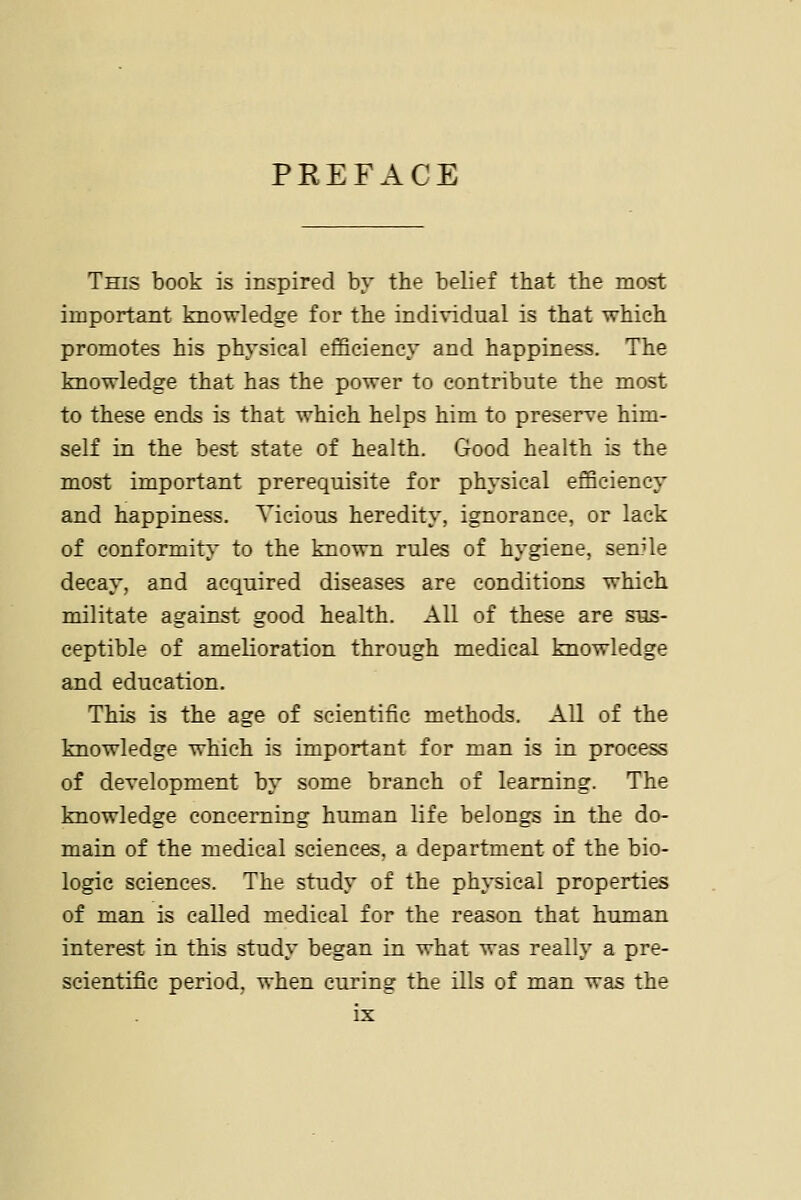 PREFACE This book is inspired by the belief that the most important knowledge for the individual is that which promotes his physical efficiency and happiness. The knowledge that has the power to contribute the most to these ends is that which helps him to preserve him- self in the best state of health. Good health is the most important prerequisite for physical efficiency and happiness. Vicious heredity, ignorance, or lack of conformity- to the known rules of hygiene, senile decay, and acquired diseases are conditions which militate against good health. All of these are sus- ceptible of amelioration through medical knowledge and education. This is the age of scientific methods. All of the knowledge which is important for man is in process of development by some branch of learning. The knowledge concerning human life belongs in the do- main of the medical sciences, a department of the bio- logic sciences. The study of the physical properties of man is called medical for the reason that human interest in this study began in what was really a pre- scientific period, when curing the ills of man was the