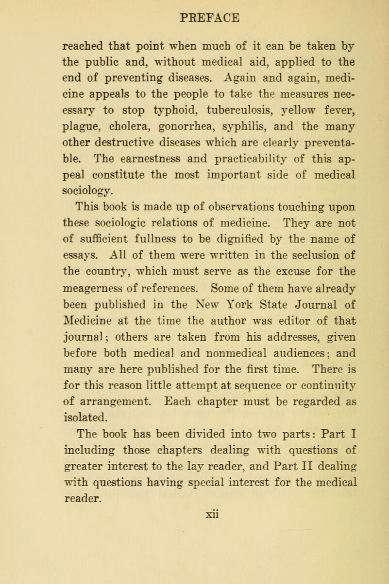 reached that point when much of it can be taken by the public and, without medical aid, applied to the end of preventing diseases. Again and again, medi- cine appeals to the people to take the measures nec- essary to stop trv'phoid, tuberculosis, yellow fever, plague, cholera, gonorrhea, syphilis, and the many other destructive diseases which are clearly preventa- ble. The earnestness and practicability of this ap- peal constitute the most important side of medical sociology. This book is made up of observations touching upon these sociologic relations of medicine. They are not of sufficient fullness to be dignified by the name of essays. All of them were written in the seclusion of the country, which must serve as the excuse for the meagerness of references. Some of them have already been published in the New York State Journal of Medicine at the time the author was editor of that journal; others are taken from his addresses, given before both medical and nonmedical audiences; and many are here published for the first time. There is for this reason little attempt at sequence or continuity of arrangement. Each chapter must be regarded as isolated. The book has been divided into two parts: Part I including those chapters dealing with questions of greater interest to the lay reader, and Part II dealing ^*ith questions having special interest for the medical reader.