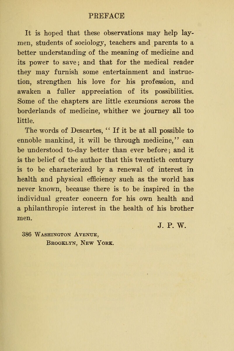 It is hoped that these observations may help lay- men, students of sociology, teachers and parents to a better understanding of the meaning of medicine and its power to save; and that for the medical reader they may furnish some entertainment and instruc- tion, strengthen his love for his profession, and awaken a fuller appreciation of its possibilities. Some of the chapters are little excursions across the borderlands of medicine, whither we journey aU too little. The words of Descartes, If it be at all possible to ennoble mankind, it will be through medicine, can be understood to-day better than ever before; and it is the belief of the author that this twentieth century is to be characterized by a renewal of interest in health and physical efficiency such as the world has never known, because there is to be inspired in the individual greater concern for his own health and a philanthropic interest in the health of his brother men. J. P. W. 386 Washington Avenue, Bbooklyn, New York,