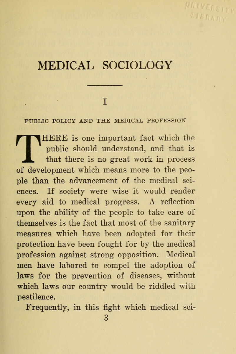 MEDICAL SOCIOLOGY PUBLIC POLICY AND THE MEDICAL PEOFESSIOX THERE is one important fact whicli the public should understand, and that is that there is no great work in process of development which means more to the peo- ple than the advancement of the medical sci- ences. If society were wise it would render every aid to medical progress. A reflection upon the ability of the people to take care of themselves is the fact that most of the sanitary measures which have been adopted for their protection have been fought for by the medical profession against strong opposition. Medical men have labored to compel the adoption of laws for the prevention of diseases, without which laws our country would be riddled with pestilence. Frequently, in this fight which medical sci-