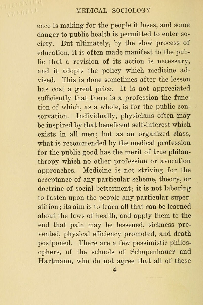 ence is making for the people it loses, and some danger to public health is permitted to enter so- ciety. Bnt ultimately, by the slow process of education, it is often made manifest to the pub- lic that a revision of its action is necessary, and it adopts the policy which medicine ad- vised. This is done sometimes after the lesson has cost a great price. It is not appreciated sufficiently that there is a profession the func- tion of which, as a whole, is for the public con- servation. Individually, physicians often may be inspired by that beneficent self-interest which exists in all men; but as an organized class, what is recommended by the medical profession for the public good has the merit of true philan- thropy which no other profession or avocation approaches. Medicine is not striving for the acceptance of any particular scheme, theory, or doctrine of social betterment; it is not laboring to fasten upon the people any particular super- stition ; its aim is to learn all that can be learned about the laws of health, and apply them to the end that pain may be lessened, sickness pre- vented, physical efficiency promoted, and death postponed. There are a few pessimistic philos- ophers, of the schools of Schopenhauer and Hartmann, who do not agree that all of these