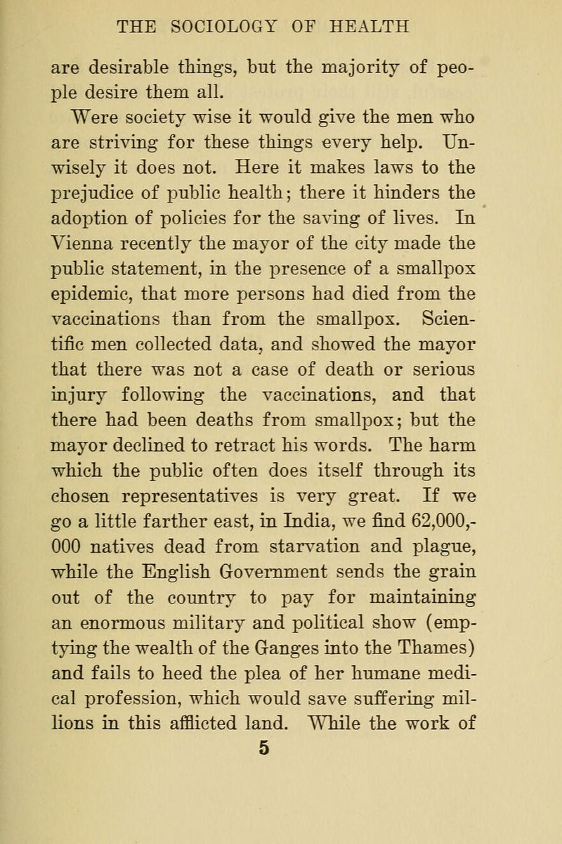 are desirable things, but the majority of peo- ple desire them all. Were society wise it would give the men who are striving for these things every help. Un- wisely it does not. Here it makes laws to the prejudice of jDublic health; there it hinders the adoption of policies for the saving of lives. In Vienna recently the mayor of the city made the public statement, in the presence of a smallpox epidemic, that more persons had died from the vaccinations than from the smallpox. Scien- tific men collected data, and showed the mayor that there was not a case of death or serious injury following the vaccinations, and that there had been deaths from smallpox; but the mayor declined to retract his words. The harm which the public often does itself through its chosen representatives is very great. If we go a little farther east, in India, we find 62,000,- 000 natives dead from star^^ation and plague, while the English Government sends the grain out of the country to pay for maintaining an enormous military and political show (emp- tying the wealth of the Ganges into the Thames) and fails to heed the plea of her humane medi- cal profession, which would save suffering mil- lions in this afflicted land. While the work of