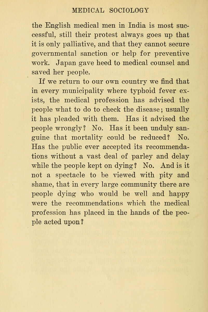 the English medical men in India is most suc- cessful, still their protest always goes up that it is only palliative, and that they cannot secure governmental sanction or help for preventive work. Japan gave heed to medical counsel and saved her people. If we return to our own country we find that in every municipality where typhoid fever ex- ists, the medical profession has advised the people what to do to check the disease; usually it has pleaded with them. Has it advised the people wrongly? No. Has it been unduly san- guine that mortality could be reduced? No. Has the public ever accepted its recommenda- tions without a vast deal of parley and delay while the people kept on dying? No. And is it not a spectacle to be viewed with pity and shame, that in every large community there are people dying who would be well and happy were the recommendations which the medical profession has placed in the hands of the peo- ple acted upon?