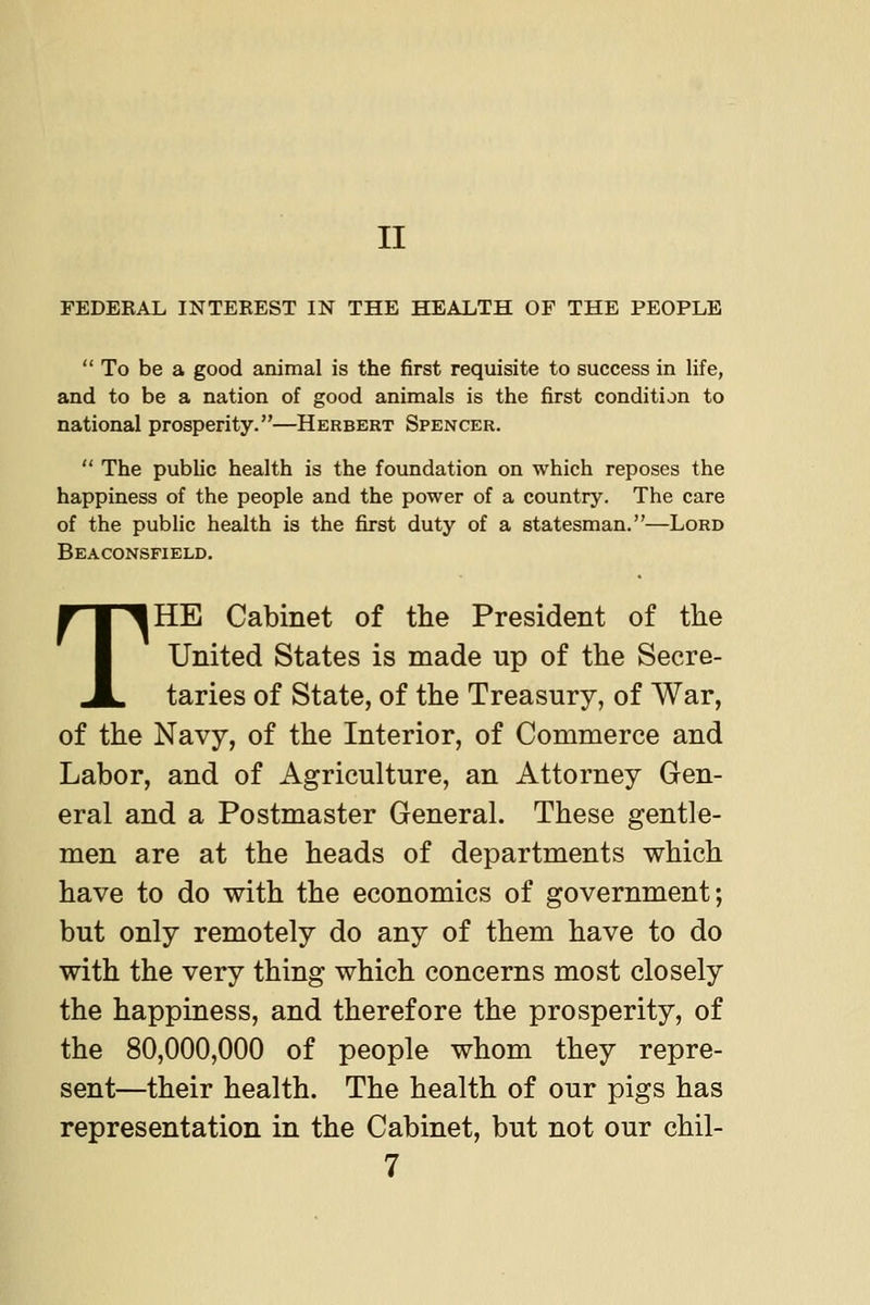 II FEDEEAL INTEREST IN THE HEALTH OF THE PEOPLE To be a good animal is the first requisite to success in life, and to be a nation of good animals is the first condition to national prosperity.—Herbert Spencer.  The public health is the foundation on which reposes the happiness of the people and the power of a country. The care of the public health is the first duty of a statesman.—Lord Beaconsfield. THE Cabinet of the President of the United States is made up of the Secre- taries of State, of the Treasury, of War, of the Navy, of the Interior, of Commerce and Labor, and of Agriculture, an Attorney Gen- eral and a Postmaster General. These gentle- men are at the heads of departments which have to do with the economics of government; but only remotely do any of them have to do with the very thing which concerns most closely the happiness, and therefore the prosperity, of the 80,000,000 of people whom they repre- sent—their health. The health of our pigs has representation in the Cabinet, but not our chil-