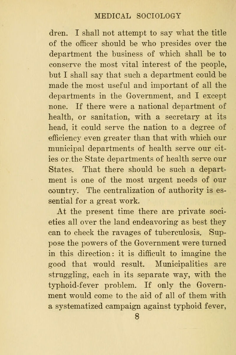 dren. I shall not attempt to say what the title of the officer should be who jDresides over the department the business of which shall be to conserve the most vital interest of the people, but I shall say that such a department could be made the most useful and important of all the departments in the Grovernment, and I except none. If there were a national department of health, or sanitation, with a secretary at its head, it could serve the nation to a degree of efficiency even greater than that with which our municipal departments of health serve our cit- ies or,the State departments of health serve our States. That there should be such a depart- ment is one of the most urgent needs of our country. The centralization of authority is es- sential for a great work. At the present time there are private soci- eties all over the land endeavoring as best they can to check the ravages of tuberculosis. Sup- pose the powers of the Government were turned in this direction: it is difficult to imagine the good that would result. Municipalities are struggling, each in its separate way, with the typhoid-fever problem. If only the Govern- ment would come to the aid of all of them with a systematized campaign against typhoid fever,