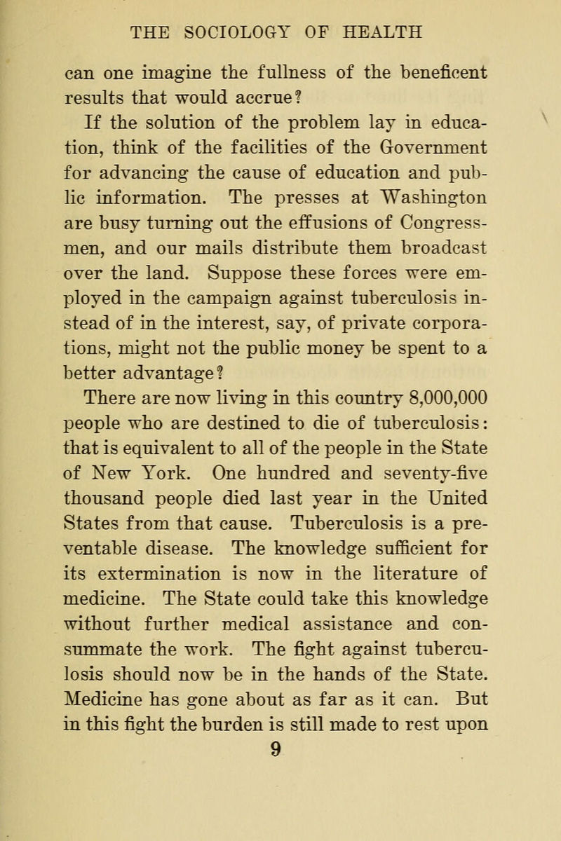 can one imagine the fullness of the beneficent results that would accrue! If the solution of the problem lay in educa- tion, think of the facilities of the Government for advancing the cause of education and pub- lic information. The presses at Washington are busy turning out the effusions of Congress- men, and our mails distribute them broadcast over the land. Suppose these forces were em- ployed in the campaign against tuberculosis in- stead of in the interest, say, of private corpora- tions, might not the public money be spent to a better advantage? There are now living in this country 8,000,000 people who are destined to die of tuberculosis: that is equivalent to all of the people in the State of New York. One hundred and seventy-five thousand people died last year in the United States from that cause. Tuberculosis is a pre- ventable disease. The knowledge sufficient for its extermination is now in the literature of medicine. The State could take this knowledge without further medical assistance and con- summate the work. The fight against tubercu- losis should now be in the hands of the State. Medicine has gone about as far as it can. But in this fight the burden is still made to rest upon