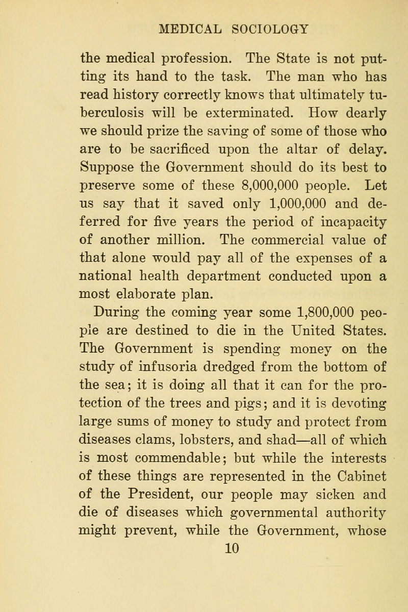 the medical profession. The State is not put- ting its hand to the task. The man who has read history correctly knows that ultimately tu- berculosis will be exterminated. How dearly we should prize the saving of some of those who are to be sacrificed upon the altar of delay. Suppose the Government should do its best to preserve some of these 8,000,000 people. Let us say that it saved only 1,000,000 and de- ferred for five years the period of incapacity of another million. The commercial value of that alone would pay all of the expenses of a national health department conducted upon a most elaborate plan. During the coming year some 1,800,000 peo- ple are destined to die in the United States. The Government is spending money on the study of infusoria dredged from the bottom of the sea; it is doing all that it can for the pro- tection of the trees and pigs; and it is devoting large sums of money to study and protect from diseases clams, lobsters, and shad—all of which is most commendable; but while the interests of these things are represented in the Cabinet of the President, our people may sicken and die of diseases which governmental authority might prevent, while the Government, whose