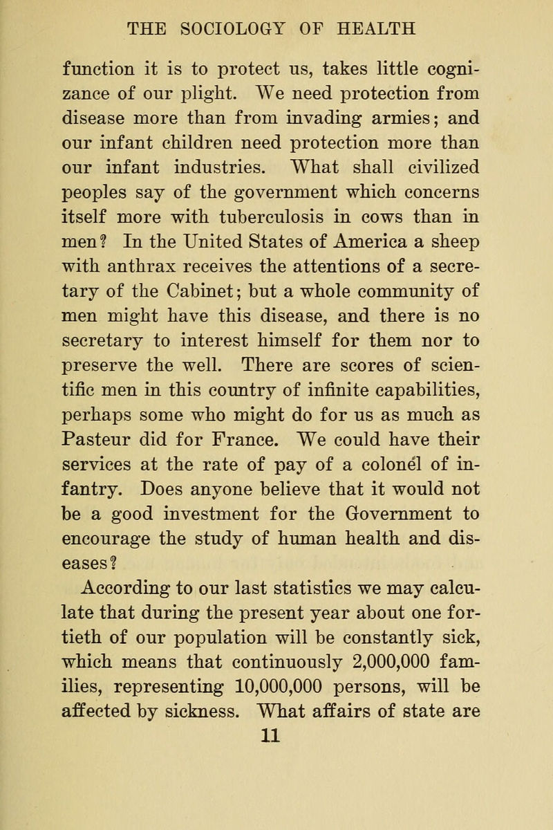 function it is to protect us, takes little cogni- zance of our plight. We need protection from disease more than from invading armies; and our infant children need protection more than our infant industries. What shall civilized peoples say of the government which concerns itself more with tuberculosis in cows than in men f In the United States of America a sheep with anthrax receives the attentions of a secre- tary of the Cabinet; but a whole community of men might have this disease, and there is no secretary to interest himself for them nor to preserve the well. There are scores of scien- tific men in this country of infinite capabilities, perhaps some who might do for us as much as Pasteur did for France. We could have their services at the rate of pay of a colonel of in- fantry. Does anyone believe that it would not be a good investment for the Government to encourage the study of human health and dis- eases? According to our last statistics we may calcu- late that during the present year about one for- tieth of our population will be constantly sick, which means that continuously 2,000,000 fam- ilies, representing 10,000,000 persons, will be affected by sickness. What affairs of state are