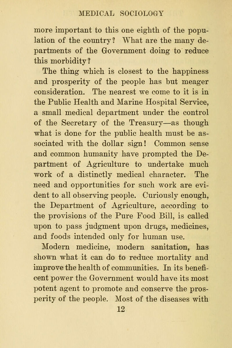 more important to this one eighth of the popu- lation of the country? What are the many de- partments of the Government doing to reduce this morbidity? The thing which is closest to the happiness and prosperity of the people has but meager consideration. The nearest we come to it is in the Public Health and Marine Hospital Service, a small medical department under the control of the Secretary of the Treasury—as though what is done for the public health must be as- sociated with the dollar sign! Common sense and common humanity have prompted the De- partment of Agriculture to undertake much work of a distinctly medical character. The need and opportimities for such work are evi- dent to all observing people. Curiously enough, the Department of Agriculture, according to the provisions of the Pure Food Bill, is called upon to pass judgment upon drugs, medicines, and foods intended only for human use. Modern medicine, modern sanitation, has shown what it can do to reduce mortality and improve the health of communities. In its benefi- cent power the Government would have its most potent agent to promote and conserve the pros- perity of the people. Most of the diseases with