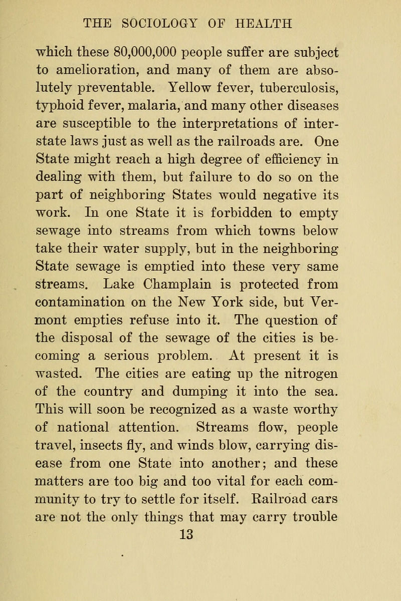 which these 80,000,000 people suffer are subject to amelioration, and many of them are abso- lutely preventable. Yellow fever, tuberculosis, typhoid fever, malaria, and many other diseases are susceptible to the interpretations of inter- state laws just as well as the railroads are. One State might reach a high degree of efficiency in dealing with them, but failure to do so on the part of neighboring States would negative its work. In one State it is forbidden to empty sewage into streams from which towns below take their water supply, but in the neighboring State sewage is emptied into these very same streams. Lake Champlain is protected from contamination on the New York side, but Ver- mont empties refuse into it. The question of the disposal of the sewage of the cities is be- coming a serious problem. At present it is wasted. The cities are eating up the nitrogen of the country and dumping it into the sea. This will soon be recognized as a waste worthy of national attention. Streams flow, people travel, insects fly, and winds blow, carrying dis- ease from one State into another; and these matters are too big and too vital for each com- munity to try to settle for itself. Eailroad cars are not the only things that may carry trouble