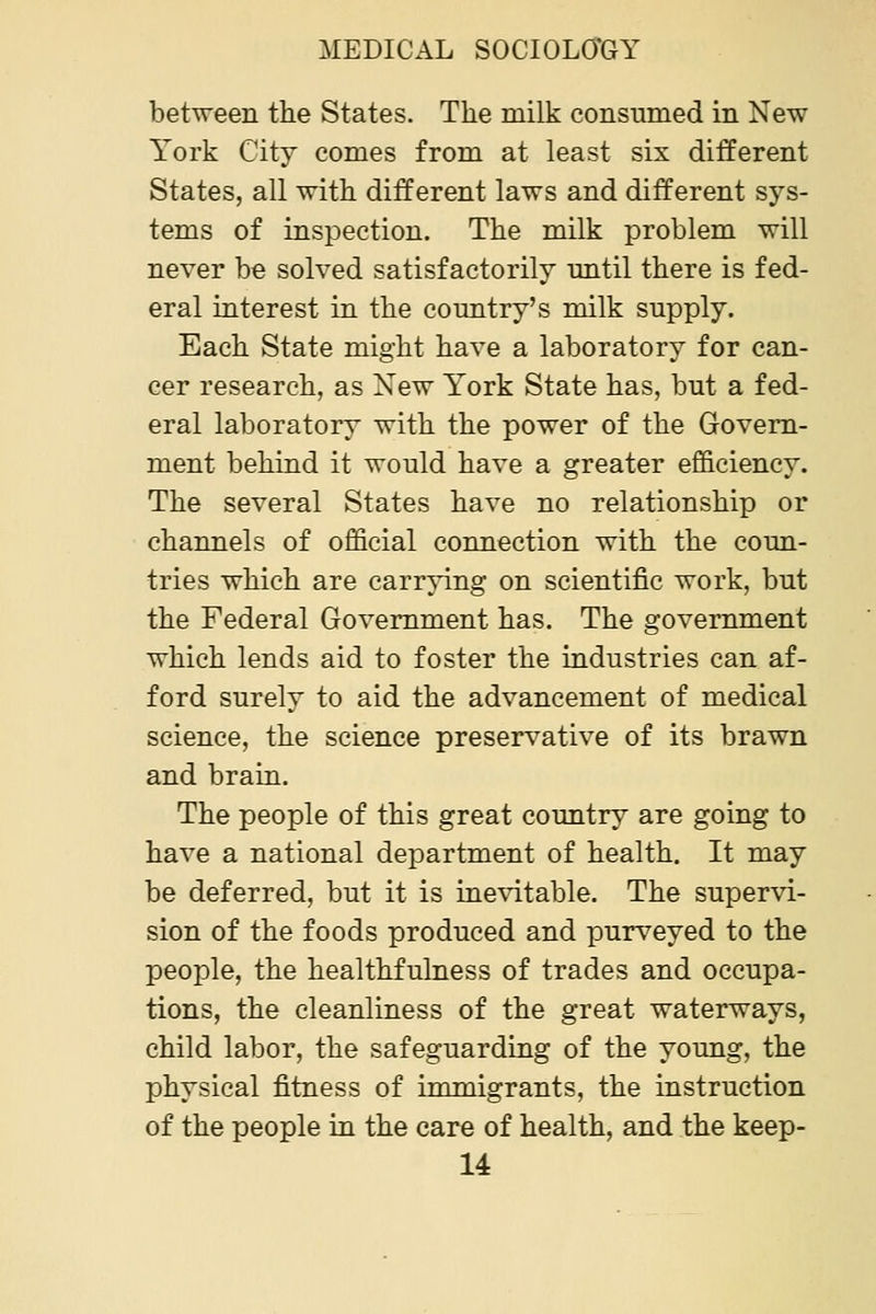 between the States. The milk consumed in New York City comes from at least six different States, all with different laws and different sys- tems of inspection. The milk problem will never be solved satisfactorily until there is fed- eral interest in the country's milk supply. Each State might have a laboratory for can- cer research, as New York State has, but a fed- eral laboratory with the power of the Govern- ment behind it would have a greater efficiency. The several States have no relationship or channels of official connection with the coun- tries which are carrying on scientific work, but the Federal Government has. The government which lends aid to foster the industries can af- ford surely to aid the advancement of medical science, the science preservative of its brawn and brain. The people of this great country are going to have a national department of health. It may be deferred, but it is ine\atable. The supervi- sion of the foods produced and purveyed to the people, the healthfulness of trades and occupa- tions, the cleanliness of the great waterways, child labor, the safeguarding of the young, the physical fitness of immigrants, the instruction of the people in the care of health, and the keep-