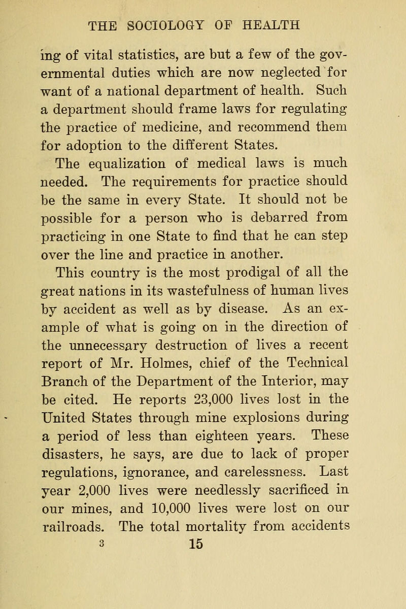 ing of vital statistics, are but a few of the gov- ernmental duties which are now neglected for want of a national department of health. Such a department should frame laws for regulating the practice of medicine, and recommend them for adoption to the different States. The equalization of medical laws is much needed. The requirements for practice should be the same in every State. It should not be possible for a person who is debarred from practicing in one State to find that he can step over the line and practice in another. This country is the most prodigal of all the great nations in its wastefulness of human lives by accident as well as by disease. As an ex- ample of what is going on in the direction of the unnecessary destruction of lives a recent report of Mr. Holmes, chief of the Technical Branch of the Department of the Interior, may be cited. He reports 23,000 lives lost in the United States through mine explosions during a period of less than eighteen years. These disasters, he says, are due to lack of proper regulations, ignorance, and carelessness. Last year 2,000 lives were needlessly sacrificed in our mines, and 10,000 lives were lost on our railroads. The total mortality from accidents