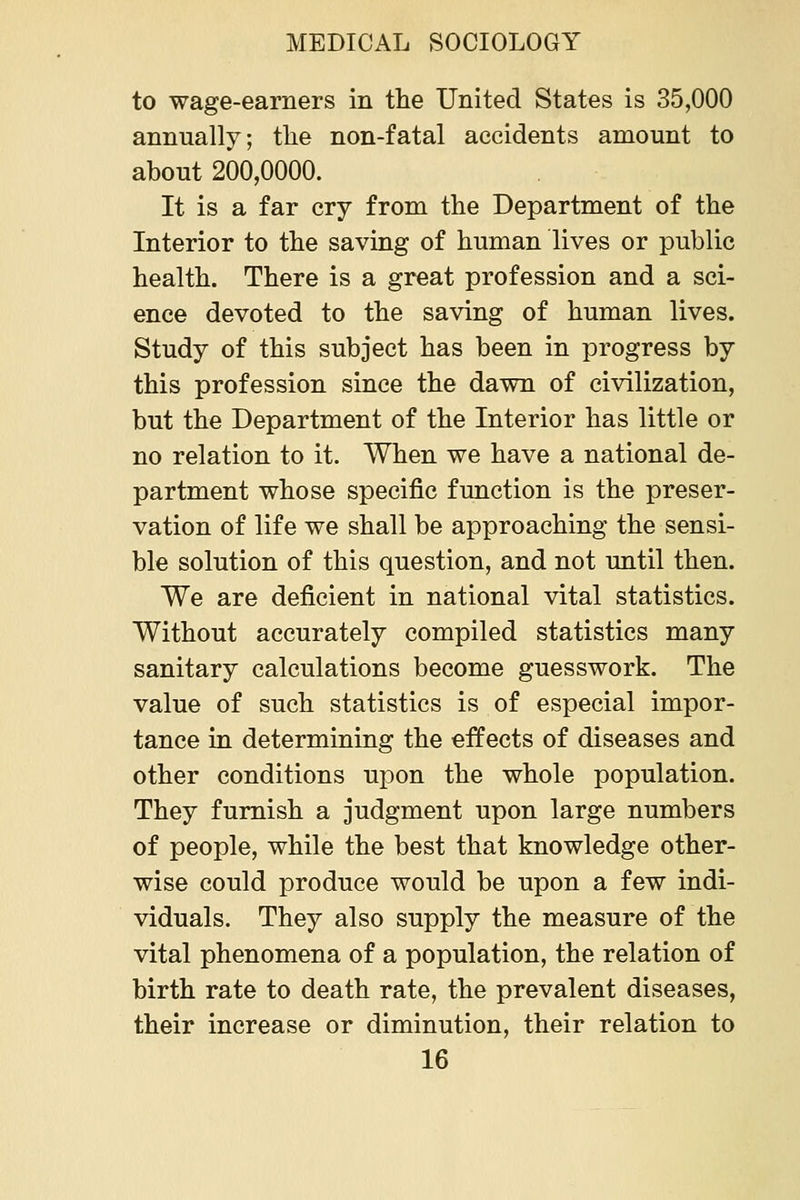 to wage-earners in the United States is 35,000 annually; tlie non-fatal accidents amount to about 200,0000. It is a far cry from the Department of the Interior to the saving of human lives or public health. There is a great profession and a sci- ence devoted to the saving of human lives. Study of this subject has been in progress by this profession since the dawn of civilization, but the Department of the Interior has little or no relation to it. When we have a national de- partment whose specific function is the preser- vation of life we shall be approaching the sensi- ble solution of this question, and not until then. We are deficient in national vital statistics. Without accurately compiled statistics many sanitary calculations become guesswork. The value of such statistics is of especial impor- tance in determining the effects of diseases and other conditions upon the whole population. They furnish a judgment upon large numbers of people, while the best that knowledge other- wise could produce would be upon a few indi- viduals. They also supply the measure of the vital phenomena of a population, the relation of birth rate to death rate, the prevalent diseases, their increase or diminution, their relation to